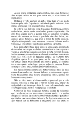 A casa estava condenada a ser demolida, mas a sua destruição 
fora sempre adiada de um para outro ano; e nesse tempo aí 
morávamos. 
Rodeava o velho edifício um pátio, onde duas árvores ainda 
lutavam pela vida. O pátio era calçado de pedra mármore, for-mando 
um xadrez com as cores branca e negra. 
Ia-se ter a casa por uma série de degraus de mármore, outrora 
muito belos, porém então manchados, gastos e quebrados. No 
alto dessa escada estava a pesada porta de carvalho esculpido, 
ornada de aldravas de ferro e guardada, dos dois lados, por 
grandes grifos fabulosos, que eram o terror da minha infância. 
Alguém tinha pintado esses monstros com uma bela cor verde-brilhante, 
e seus olhos e suas línguas com tinta vermelha. 
Essa porta aferrolhada dava acesso a uma galeria assoalhada 
de carvalho, para a qual se abriam muitas câmaras desocupadas e 
vazias, e uma larga escadaria conduzia à parte superior da casa. 
Muitas dessas câmaras tinham soalhos de carvalho e eram som-brias, 
não fornecendo as pequenas janelas luz bastante para 
alegrá-las, apesar de, na parte posterior da casa, que dava para 
um antigo jardim transformado em simples prado, as câmaras 
terem um aspecto mais alegre, porque as janelas, outrora filtran-do 
luz por vidros azuis, tinham então vidros brancos. 
Era nessas últimas câmaras que habitávamos; o resto da casa 
estava desocupado e as câmaras fechadas, excetuando-se a parte 
baixa das cozinhas, onde morava um casal de velhos, que não me 
lembro se eram guardas. 
Não sei dizer como aí vimos residir; é provável que a vizi-nhança 
conviesse a meu pai, e talvez mesmo que, apesar da 
antiguidade e da fama que tinha de estar endemoninhada, essa 
construção fosse a melhor residência da localidade. 
Contavam as mais singulares histórias acerca de fantasmas 
que circulavam nessas numerosas câmaras vazias, e a minha 
imaginação infantil se exaltava extraordinariamente ao pensar no 
que faziam esses estranhos visitantes. Eu ignorava totalmente o 
que podiam ser os fantasmas e imaginava que eles eram os 
 
