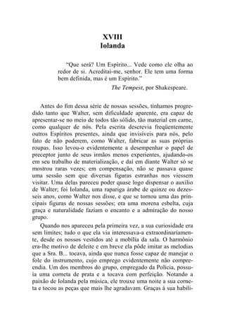 XVIII 
Iolanda 
“Que será? Um Espírito... Vede como ele olha ao 
redor de si. Acreditai-me, senhor. Ele tem uma forma 
bem definida, mas é um Espírito.” 
The Tempest, por Shakespeare. 
Antes do fim dessa série de nossas sessões, tínhamos progre-dido 
tanto que Walter, sem dificuldade aparente, era capaz de 
apresentar-se no meio de todos tão sólido, tão material em carne, 
como qualquer de nós. Pela escrita descrevia freqüentemente 
outros Espíritos presentes, ainda que invisíveis para nós, pelo 
fato de não poderem, como Walter, fabricar as suas próprias 
roupas. Isso levou-o evidentemente a desempenhar o papel de 
preceptor junto de seus irmãos menos experientes, ajudando-os 
em seu trabalho de materialização, e daí em diante Walter só se 
mostrou raras vezes; em compensação, não se passava quase 
uma sessão sem que diversas figuras estranhas nos viessem 
visitar. Uma delas pareceu poder quase logo dispensar o auxílio 
de Walter; foi Iolanda, uma rapariga árabe de quinze ou dezes-seis 
anos, como Walter nos disse, e que se tornou uma das prin-cipais 
figuras de nossas sessões; era uma morena esbelta, cuja 
graça e naturalidade faziam o encanto e a admiração do nosso 
grupo. 
Quando nos apareceu pela primeira vez, a sua curiosidade era 
sem limites; tudo o que ela via interessava-a extraordinariamen-te, 
desde os nossos vestidos até a mobília da sala. O harmônio 
era-lhe motivo de deleite e em breve ela pôde imitar as melodias 
que a Sra. B... tocava, ainda que nunca fosse capaz de manejar o 
fole do instrumento, cujo emprego evidentemente não compre-endia. 
Um dos membros do grupo, empregado da Polícia, possu-ía 
uma corneta de prata e a tocava com perfeição. Notando a 
paixão de Iolanda pela música, ele trouxe uma noite a sua corne-ta 
e tocou as peças que mais lhe agradavam. Graças à sua habili- 
 