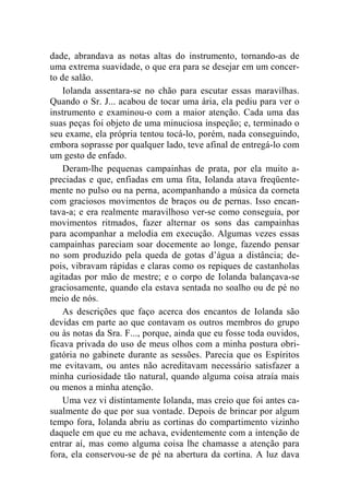 dade, abrandava as notas altas do instrumento, tornando-as de 
uma extrema suavidade, o que era para se desejar em um concer-to 
de salão. 
Iolanda assentara-se no chão para escutar essas maravilhas. 
Quando o Sr. J... acabou de tocar uma ária, ela pediu para ver o 
instrumento e examinou-o com a maior atenção. Cada uma das 
suas peças foi objeto de uma minuciosa inspeção; e, terminado o 
seu exame, ela própria tentou tocá-lo, porém, nada conseguindo, 
embora soprasse por qualquer lado, teve afinal de entregá-lo com 
um gesto de enfado. 
Deram-lhe pequenas campainhas de prata, por ela muito a-preciadas 
e que, enfiadas em uma fita, Iolanda atava freqüente-mente 
no pulso ou na perna, acompanhando a música da corneta 
com graciosos movimentos de braços ou de pernas. Isso encan-tava- 
a; e era realmente maravilhoso ver-se como conseguia, por 
movimentos ritmados, fazer alternar os sons das campainhas 
para acompanhar a melodia em execução. Algumas vezes essas 
campainhas pareciam soar docemente ao longe, fazendo pensar 
no som produzido pela queda de gotas d’água a distância; de-pois, 
vibravam rápidas e claras como os repiques de castanholas 
agitadas por mão de mestre; e o corpo de Iolanda balançava-se 
graciosamente, quando ela estava sentada no soalho ou de pé no 
meio de nós. 
As descrições que faço acerca dos encantos de Iolanda são 
devidas em parte ao que contavam os outros membros do grupo 
ou às notas da Sra. F..., porque, ainda que eu fosse toda ouvidos, 
ficava privada do uso de meus olhos com a minha postura obri-gatória 
no gabinete durante as sessões. Parecia que os Espíritos 
me evitavam, ou antes não acreditavam necessário satisfazer a 
minha curiosidade tão natural, quando alguma coisa atraía mais 
ou menos a minha atenção. 
Uma vez vi distintamente Iolanda, mas creio que foi antes ca-sualmente 
do que por sua vontade. Depois de brincar por algum 
tempo fora, Iolanda abriu as cortinas do compartimento vizinho 
daquele em que eu me achava, evidentemente com a intenção de 
entrar aí, mas como alguma coisa lhe chamasse a atenção para 
fora, ela conservou-se de pé na abertura da cortina. A luz dava 
 