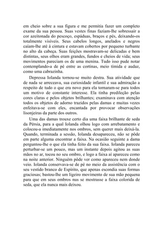 em cheio sobre a sua figura e me permitia fazer um completo 
exame da sua pessoa. Suas vestes finas faziam-lhe sobressair a 
cor azeitonada do pescoço, espáduas, braços e pés, deixando-os 
totalmente visíveis. Seus cabelos longos, anelados e negros 
caíam-lhe até à cintura e estavam cobertos por pequeno turbante 
no alto da cabeça. Suas feições mostravam-se delicadas e bem 
distintas, seus olhos eram grandes, fundos e cheios de vida; seus 
movimentos pareciam os de uma menina. Tudo isso pude notar 
contemplando-a de pé entre as cortinas, meio tímida e audaz, 
como uma cabrazinha. 
Depressa Iolanda tornou-se muito destra. Sua atividade que 
de nada se arreceava, sua curiosidade infantil e sua admiração a 
respeito de tudo o que era novo para ela tornaram-se para todos 
um motivo de constante interesse. Ela tinha predileção pelas 
cores claras e pelos objetos brilhantes; examinava com atenção 
todos os objetos de adorno trazidos pelas damas e muitas vezes 
enfeitava-se com eles, encantada por provocar observações 
lisonjeiras da parte dos outros. 
Uma das damas trouxe certo dia uma faixa brilhante de seda 
da Pérsia, para a qual Iolanda olhou logo com arrebatamento e 
colocou-a imediatamente nos ombros, sem querer mais deixá-la. 
Quando, terminada a sessão, Iolanda desapareceu, não se pôde 
em parte alguma encontrar a faixa. Na ocasião seguinte a dama 
perguntou-lhe o que ela tinha feito da sua faixa. Iolanda pareceu 
perturbar-se um pouco, mas um instante depois agitou as suas 
mãos no ar, tocou no seu ombro, e logo a faixa aí apareceu como 
na noite anterior. Ninguém pôde ver como apareceu nem donde 
veio. Iolanda conservava-se de pé no meio da assistência com o 
seu vestido branco de Espírito, que apenas escondia suas formas 
graciosas; bastou-lhe um ligeiro movimento de sua mão pequena 
para que em seus ombros nus se mostrasse a faixa colorida de 
seda, que ela nunca mais deixou. 
 
