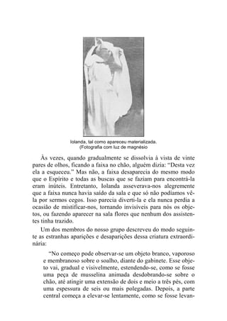 Iolanda, tal como apareceu materializada. 
(Fotografia com luz de magnésio 
Às vezes, quando gradualmente se dissolvia à vista de vinte 
pares de olhos, ficando a faixa no chão, alguém dizia: “Desta vez 
ela a esqueceu.” Mas não, a faixa desaparecia do mesmo modo 
que o Espírito e todas as buscas que se faziam para encontrá-la 
eram inúteis. Entretanto, Iolanda asseverava-nos alegremente 
que a faixa nunca havia saído da sala e que só não podíamos vê-la 
por sermos cegos. Isso parecia diverti-la e ela nunca perdia a 
ocasião de mistificar-nos, tornando invisíveis para nós os obje-tos, 
ou fazendo aparecer na sala flores que nenhum dos assisten-tes 
tinha trazido. 
Um dos membros do nosso grupo descreveu do modo seguin-te 
as estranhas aparições e desaparições dessa criatura extraordi-nária: 
“No começo pode observar-se um objeto branco, vaporoso 
e membranoso sobre o soalho, diante do gabinete. Esse obje-to 
vai, gradual e visivelmente, estendendo-se, como se fosse 
uma peça de musselina animada desdobrando-se sobre o 
chão, até atingir uma extensão de dois e meio a três pés, com 
uma espessura de seis ou mais polegadas. Depois, a parte 
central começa a elevar-se lentamente, como se fosse levan- 
 