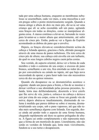 tada por uma cabeça humana, enquanto as membranas nebu-losas 
se assemelham, cada vez mais, a uma musselina a cair 
em pregas sobre o ponto misteriosamente surgido. Quando a 
massa atinge a altura de dois ou mais pés, dir-se-ia ser uma 
criança que ali se acha escondida sob um pano, agitando 
seus braços em todas as direções, como se manipulasse al-guma 
coisa. A massa continua a elevar-se, baixando às vezes 
para levantar-se a maior altura que anteriormente, até subir 
cerca de cinco pés. Então, pode-se ver a figura do Espírito 
acomodando as dobras do pano que o envolve. 
Depois, os braços elevam-se consideravelmente acima da 
cabeça e Iolanda aparece, graciosa e bela, abrindo passagem 
através de uma massa de panos nebulosos. Ela tem cerca de 
cinco pés de altura; sua cabeça está envolta em um turbante, 
do qual os seus longos cabelos negros caem pelas costas. 
Seu vestido, de aspecto oriental, deixa ver a forma de cada 
membro e todo o contorno do seu corpo; o excesso de pano 
branco, semelhante a um véu, fica enrolado ao redor do cor-po 
por conveniência ou caindo no tapete, até que haja nova 
necessidade de operar; e para fazer tudo isso são necessários 
cerca de dez ou quinze minutos. 
Quando ela desaparece ou se desmaterializa acontece o 
seguinte: dando um passo para a frente, a fim de se mostrar e 
deixar verificar a sua identidade pelas pessoas presentes, Io-landa, 
lenta mas deliberadamente, desenrola o leve estofo 
que lhe serve de véu, junta-o, coloca-o na cabeça e deixa-o 
cair por cima do seu corpo, como se fosse um grande véu de 
noiva; depois abaixa-se imediatamente, diminuindo de vo-lume 
à medida que parece dobrar-se sobre si mesma, desma-terializando 
seu corpo, sob o pano vaporoso, até que não te-nha 
mais semelhança alguma com Iolanda. Em seguida, des-ce 
ainda até perder todo o aspecto de uma forma humana, 
chegando rapidamente até doze ou quinze polegadas de altu-ra. 
A figura cai então completamente e não representa mais 
que a forma de um montículo de pano. Literalmente, não são 
senão os vestidos de Iolanda que, lenta mais visivelmente, 
fundem-se a seu turno e desaparecem. 
 
