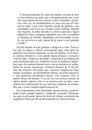 A desmaterialização do corpo de Iolanda consome de dois 
a cinco minutos, ao passo que o desaparecimento dos vesti-dos 
exige apenas de meio minuto a dois. Entretanto, ela dei-xou, 
uma vez, de desmaterializar os seus véus que ali fica-ram 
no chão, e que outro Espírito, saindo do gabinete, veio 
contemplar com um ar de censura à pobre Iolanda. Quando 
esse Espírito, de talhe elevado, se retirou, apareceu a figura 
infantil de Nínia, a pequena espanhola, que veio ver também 
os despojos de Iolanda. Apanhando com curiosidade o esto-fo, 
ela envolveu-se nele, apesar de já trazer o seu corpinho 
vestido.” 
Um dia Iolanda saiu do gabinete e dirigiu-se a mim. Trazia o 
seu véu na cabeça e olhava curiosamente para outra parte do 
gabinete, com certeza esperando ver daí sair alguém. Com efeito, 
as cortinas abriram-se e uma grande figura emergiu e avançou à 
vista de todos. Tinha-nos divertido a impaciência de Iolanda por 
causa da demora que teve o Espírito em sair do gabinete, impaci-ência 
que ela exprimia batendo com o seu pé descalço no soalho. 
Outra de nossas misteriosas visitantes chamava-se Y-Ay-Ali, 
uma das criaturas mais belas que é possível imaginar-se. Suas 
formas esculturais, sua deslumbrante beleza, seu porte majestoso 
e seus graciosos movimentos faziam vivo contraste com os 
modos felinos de Iolanda. Y-Ay-Ali era com certeza criatura de 
algum mundo superior. Ela só se mostrou uma ou duas vezes, 
embora nos informassem de sua presença freqüente às sessões. 
Dos que a viram, nenhum poderá esquecê-la. 
Era evidentemente uma autoridade, alguma mestra, à qual Io-landa 
votava grande respeito e profunda veneração. Disseram-nos 
que era ela quem, apesar de invisível, dirigia a produção das 
magníficas flores que tão misteriosamente nos foram trazidas. 
 