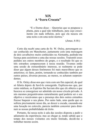 XIX 
A “Ixora Crocata” 
“E o Eterno disse: – Quererias que se poupasse a 
planta, para a qual não trabalhaste, para cujo cresci-mento 
em nada influíste, pois que ela nasceu em 
uma noite e em uma noite morreu.” 
(Jonas, 4:10.) 
Certo dia recebi uma carta do Sr. W. Oxley, personagem as-saz 
conhecida em Manchester, juntamente com uma mensagem 
de dois cavalheiros muito conhecidos na Alemanha, pedindo-me 
licença para assistirem a uma das nossas sessões. Transmiti esses 
pedidos aos outros membros do grupo, e o resultado foi que os 
três estranhos compareceram à nossa reunião. Tivemos então 
uma sessão de extraordinário interesse, se realmente se pode 
dizer que algum desses fenômenos foi mais maravilhoso que os 
anteriores; os fatos, porém, tornando-se conhecidos também por 
outros países, diversas pessoas, ao menos, os acharam surpreen-dentes. 
O Sr. Oxley disse-nos que viera com um fim especial, do qual 
só falaria depois de havê-lo conseguido. Explicou-nos que, por 
outro médium, os Espíritos lhe haviam dito que ele obteria o que 
buscava se conseguisse ser admitido em nosso círculo privado. A 
nós mesmos perguntávamos naturalmente qual poderia ser o seu 
objetivo e receávamos que a presença dos dois outros estranhos 
fizesse baquear o seu plano. Por outro lado, uma queda que eu 
sofrera precisamente nesse dia, ao descer a escada, causando-me 
uma luxação no cotovelo, parecia também concorrer para dimi-nuir 
as nossas probabilidades de êxito. 
Portanto, fui nessa noite à sala das sessões disposta a pedir o 
adiamento da experiência; mas ao chegar aí, tendo sabido que o 
tempo dos nossos visitantes era muito limitado, decidi-me a 
trabalhar mesmo assim. 
 
