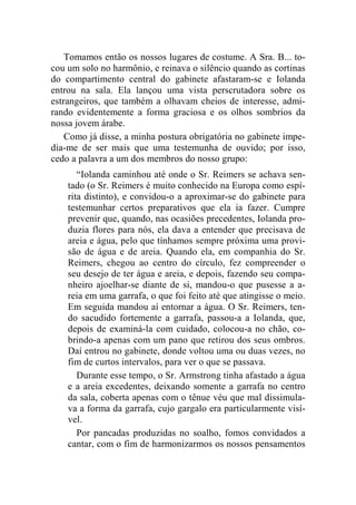 Tomamos então os nossos lugares de costume. A Sra. B... to-cou 
um solo no harmônio, e reinava o silêncio quando as cortinas 
do compartimento central do gabinete afastaram-se e Iolanda 
entrou na sala. Ela lançou uma vista perscrutadora sobre os 
estrangeiros, que também a olhavam cheios de interesse, admi-rando 
evidentemente a forma graciosa e os olhos sombrios da 
nossa jovem árabe. 
Como já disse, a minha postura obrigatória no gabinete impe-dia- 
me de ser mais que uma testemunha de ouvido; por isso, 
cedo a palavra a um dos membros do nosso grupo: 
“Iolanda caminhou até onde o Sr. Reimers se achava sen-tado 
(o Sr. Reimers é muito conhecido na Europa como espí-rita 
distinto), e convidou-o a aproximar-se do gabinete para 
testemunhar certos preparativos que ela ia fazer. Cumpre 
prevenir que, quando, nas ocasiões precedentes, Iolanda pro-duzia 
flores para nós, ela dava a entender que precisava de 
areia e água, pelo que tínhamos sempre próxima uma provi-são 
de água e de areia. Quando ela, em companhia do Sr. 
Reimers, chegou ao centro do círculo, fez compreender o 
seu desejo de ter água e areia, e depois, fazendo seu compa-nheiro 
ajoelhar-se diante de si, mandou-o que pusesse a a-reia 
em uma garrafa, o que foi feito até que atingisse o meio. 
Em seguida mandou aí entornar a água. O Sr. Reimers, ten-do 
sacudido fortemente a garrafa, passou-a a Iolanda, que, 
depois de examiná-la com cuidado, colocou-a no chão, co-brindo- 
a apenas com um pano que retirou dos seus ombros. 
Daí entrou no gabinete, donde voltou uma ou duas vezes, no 
fim de curtos intervalos, para ver o que se passava. 
Durante esse tempo, o Sr. Armstrong tinha afastado a água 
e a areia excedentes, deixando somente a garrafa no centro 
da sala, coberta apenas com o tênue véu que mal dissimula-va 
a forma da garrafa, cujo gargalo era particularmente visí-vel. 
Por pancadas produzidas no soalho, fomos convidados a 
cantar, com o fim de harmonizarmos os nossos pensamentos 
 