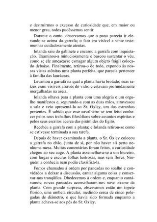 e destruirmos o excesso de curiosidade que, em maior ou 
menor grau, todos pudéssemos sentir. 
Durante o canto, observamos que o pano parecia ir ele-vando- 
se acima da garrafa; o fato era visível a vinte teste-munhas 
cuidadosamente atentas. 
Iolanda saiu do gabinete e encarou a garrafa com inquieta-ção. 
Examinou-a minuciosamente e buscou sustentar o véu, 
como se ele ameaçasse esmagar algum objeto frágil coloca-do 
debaixo. Finalmente, retirou-o de todo, expondo às nos-sas 
vistas atônitas uma planta perfeita, que parecia pertencer 
à família das lauráceas. 
Levantou a garrafa na qual a planta havia brotado; suas ra-ízes 
eram visíveis através do vidro e estavam profundamente 
mergulhadas na areia. 
Iolanda olhava para a planta com uma alegria e um orgu-lho 
manifestos e, segurando-a com as duas mãos, atravessou 
a sala e veio apresentá-la ao Sr. Oxley, um dos estranhos 
presentes. É sabido que esse cavalheiro se tem feito conhe-cer 
pelos seus trabalhos filosóficos sobre assuntos espíritas e 
pelos seus escritos acerca das pirâmides do Egito. 
Recebeu a garrafa com a planta; e Iolanda retirou-se como 
se estivesse terminada a sua tarefa. 
Depois de haver examinado a planta, o Sr. Oxley colocou 
a garrafa no chão, junto de si, por não haver ali perto ne-nhuma 
mesa. Muitos comentários foram feitos, a curiosidade 
chegou ao seu auge. A planta assemelhava-se a um loureiro, 
com largas e escuras folhas lustrosas, mas sem flores. Nin-guém 
a conhecia nem podia classificá-la. 
Fomos chamados à ordem por pancadas no soalho e con-vidados 
a deixar a discussão, cantar alguma coisa e conser-var- 
nos tranqüilos. Obedecemos à ordem e, enquanto cantá-vamos, 
novas pancadas aconselharam-nos novo exame da 
planta. Com grande surpresa, observamos então um topete 
florido, uma umbela circular, medindo cerca de cinco pole-gadas 
de diâmetro, e que havia sido formada enquanto a 
planta achava-se aos pés do Sr. Oxley. 
 