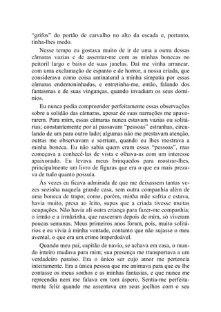 “grifos” do portão de carvalho no alto da escada e, portanto, 
tinha-lhes medo. 
Nesse tempo eu gostava muito de ir de uma a outra dessas 
câmaras vazias e de assentar-me com as minhas bonecas no 
peitoril largo e baixo de suas janelas. Daí me vinha arrancar, 
com uma exclamação de espanto e de horror, a nossa criada, que 
considerava como coisa antinatural a minha simpatia por essas 
câmaras endemoninhadas, e entretinha-me, então, falando dos 
fantasmas e de suas vinganças, quando invadiam os seus domí-nios. 
Eu nunca podia compreender perfeitamente essas observações 
sobre a solidão das câmaras, apesar de suas narrações me apavo-rarem. 
Para mim, essas câmaras nunca estavam vazias ou solitá-rias; 
constantemente por aí passavam “pessoas” estranhas, circu-lando 
de um para outro lado; algumas não me prestavam atenção, 
outras me observavam e sorriam, quando eu lhes mostrava a 
minha boneca. Eu não sabia quem eram essas “pessoas”, mas 
começava a conhecê-las de vista e olhava-as com um interesse 
apaixonado. Eu levava meus brinquedos para mostrar-lhes, 
principalmente um livro de figuras que era o que eu mais preza-va 
de tudo quanto possuía. 
Às vezes eu ficava admirada de que me deixassem tantas ve-zes 
sozinha naquela grande casa, sem outra companhia além de 
uma boneca de trapo; como, porém, minha mãe sofria e estava, 
havia muito, presa ao leito, supus que a criada tivesse muitas 
ocupações. Não havia ali outra criança para fazer-me companhia; 
o irmão e a irmãzinha, que nasceram depois de mim, só viveram 
poucas semanas. Meus primeiros anos foram, pois, muito solitá-rios 
e eu vivia à minha vontade, contanto que não sujasse o meu 
avental, o que era um crime imperdoável. 
Quando meu pai, capitão de navio, se achava em casa, o mun-do 
inteiro mudava para mim; sua presença me transportava a um 
verdadeiro paraíso. Era o único ser cujo amor me pertencia 
inteiramente. Era a única pessoa que me animava para que eu lhe 
contasse os meus sonhos e as minhas fantasias, e que nunca me 
repreendia nem me falava em tom áspero. Sentia-me perfeita-mente 
feliz quando me assentava em seus joelhos com o seu 
 