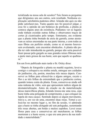terializada na nossa sala de sessões? Tais foram as perguntas 
que dirigíamos uns aos outros, sem resultado. Nenhuma ex-plicação 
satisfatória pudemos obter. Iolanda não quis ou não 
pôde satisfazer-nos. Tanto quanto nos foi possível julgar, e 
essa foi a opinião de um botânico de profissão, a planta já 
contava alguns anos de existência. Podíamos ver os lugares 
onde tinham existido outras folhas e observamos traços de 
cortes já cicatrizados pelo tempo. Entretanto, era evidente 
que a planta tinha brotado da areia da garrafa, como atesta-vam 
as raízes encostadas na sua parte interna, e com todas as 
suas fibras em perfeito estado, como se aí mesmo houves-sem 
avolumado, sem encontrar obstáculos. A planta não po-dia 
ter sido introduzida na garrafa, porque não seria possível 
fazer passar pelo gargalo as suas grandes raízes fibrosas nem 
a parte mais grossa da sua haste, sem que aquele se quebras-se.” 
Em um livro publicado mais tarde o Sr. Oxley disse: 
“Depois de fotografar a planta na manhã seguinte, levei-a 
comigo e coloquei-a na minha estufa, entregue aos cuidados 
do jardineiro; ela, porém, murchou três meses depois. Con-servei 
as folhas para oferecê-las a alguns amigos, exceto a 
flor e as três folhas da extremidade que o jardineiro cortou, 
quando tomou conta da planta. Essas, conservo-as ainda sob 
uma redoma de vidro, sem que apresentem indício algum de 
desmaterialização. Antes da criação ou da materialização 
dessa maravilhosa planta, Iolanda trouxe-me uma rosa, cuja 
haste tinha uma polegada de comprimento, e que coloquei na 
lapela do meu casaco. Sentindo depois aí algum movimento, 
tirei-a e, em vez de uma, encontrei duas rosas. Tornei a co-locá- 
las no mesmo lugar e, no fim da sessão, vi admirado 
que a haste se tinha alongado até sete polegadas, sustentando 
três rosas abertas, um botão e muitos espinhos. Levei essas 
flores para casa e conservei-as até murcharem; as folhas 
morreram e a haste secou, o que era uma prova da sua reali-dade 
e materialidade.” 
 
