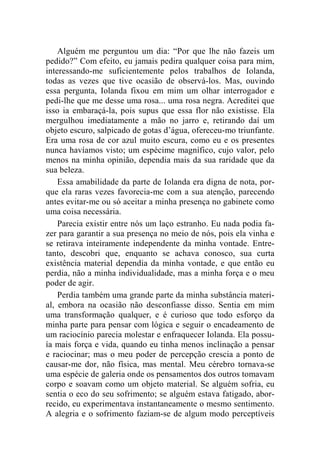 Alguém me perguntou um dia: “Por que lhe não fazeis um 
pedido?” Com efeito, eu jamais pedira qualquer coisa para mim, 
interessando-me suficientemente pelos trabalhos de Iolanda, 
todas as vezes que tive ocasião de observá-los. Mas, ouvindo 
essa pergunta, Iolanda fixou em mim um olhar interrogador e 
pedi-lhe que me desse uma rosa... uma rosa negra. Acreditei que 
isso ia embaraçá-la, pois supus que essa flor não existisse. Ela 
mergulhou imediatamente a mão no jarro e, retirando daí um 
objeto escuro, salpicado de gotas d’água, ofereceu-mo triunfante. 
Era uma rosa de cor azul muito escura, como eu e os presentes 
nunca havíamos visto; um espécime magnífico, cujo valor, pelo 
menos na minha opinião, dependia mais da sua raridade que da 
sua beleza. 
Essa amabilidade da parte de Iolanda era digna de nota, por-que 
ela raras vezes favorecia-me com a sua atenção, parecendo 
antes evitar-me ou só aceitar a minha presença no gabinete como 
uma coisa necessária. 
Parecia existir entre nós um laço estranho. Eu nada podia fa-zer 
para garantir a sua presença no meio de nós, pois ela vinha e 
se retirava inteiramente independente da minha vontade. Entre-tanto, 
descobri que, enquanto se achava conosco, sua curta 
existência material dependia da minha vontade, e que então eu 
perdia, não a minha individualidade, mas a minha força e o meu 
poder de agir. 
Perdia também uma grande parte da minha substância materi-al, 
embora na ocasião não desconfiasse disso. Sentia em mim 
uma transformação qualquer, e é curioso que todo esforço da 
minha parte para pensar com lógica e seguir o encadeamento de 
um raciocínio parecia molestar e enfraquecer Iolanda. Ela possu-ía 
mais força e vida, quando eu tinha menos inclinação a pensar 
e raciocinar; mas o meu poder de percepção crescia a ponto de 
causar-me dor, não física, mas mental. Meu cérebro tornava-se 
uma espécie de galeria onde os pensamentos dos outros tomavam 
corpo e soavam como um objeto material. Se alguém sofria, eu 
sentia o eco do seu sofrimento; se alguém estava fatigado, abor-recido, 
eu experimentava instantaneamente o mesmo sentimento. 
A alegria e o sofrimento faziam-se de algum modo perceptíveis 
 