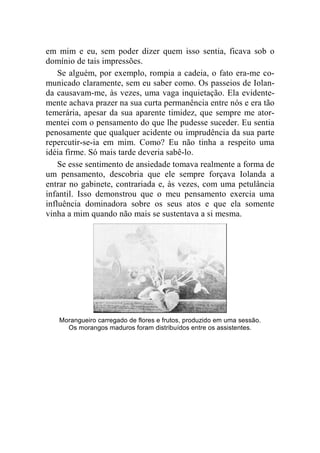 em mim e eu, sem poder dizer quem isso sentia, ficava sob o 
domínio de tais impressões. 
Se alguém, por exemplo, rompia a cadeia, o fato era-me co-municado 
claramente, sem eu saber como. Os passeios de Iolan-da 
causavam-me, às vezes, uma vaga inquietação. Ela evidente-mente 
achava prazer na sua curta permanência entre nós e era tão 
temerária, apesar da sua aparente timidez, que sempre me ator-mentei 
com o pensamento do que lhe pudesse suceder. Eu sentia 
penosamente que qualquer acidente ou imprudência da sua parte 
repercutir-se-ia em mim. Como? Eu não tinha a respeito uma 
idéia firme. Só mais tarde deveria sabê-lo. 
Se esse sentimento de ansiedade tomava realmente a forma de 
um pensamento, descobria que ele sempre forçava Iolanda a 
entrar no gabinete, contrariada e, às vezes, com uma petulância 
infantil. Isso demonstrou que o meu pensamento exercia uma 
influência dominadora sobre os seus atos e que ela somente 
vinha a mim quando não mais se sustentava a si mesma. 
Morangueiro carregado de flores e frutos, produzido em uma sessão. 
Os morangos maduros foram distribuídos entre os assistentes. 
 