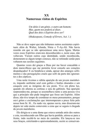 XX 
Numerosas visitas de Espíritos 
Um deles é um gênio, o outro um homem; 
Mas, quem nos poderá aí dizer, 
Qual dos dois o Espírito deve ser? 
(Shakespeare, Comedy of Errors, Act. 1.) 
Não se deve supor que não tínhamos outros assistentes espiri-tuais 
além de Walter, Iolanda, Nínia e Y-Ay-Ali. Não havia 
reunião em que se não apresentasse uma nova figura. Muitas 
vezes esses Espíritos eram-nos desconhecidos e, neste caso, não 
voltavam. Vieram outros cuja identidade, sendo reconhecida, 
demoraram-se algum tempo conosco, não se retirando senão para 
voltarem nas sessões seguintes. 
Quantas vezes dei graças a Deus por me haver concedido o 
dom maravilhoso que me permitia levar consolo aos corações 
despedaçados! E eu bendizia-o ainda, apesar dos amargos sofri-mentos 
e das perseguições cruéis que sofri da parte dos ignoran-tes 
e dos cépticos. 
Uma noite tivemos a súbita aparição de um jovem marinhei-ro, 
trajando uniforme azul com galões e botões dourados e um 
casquete com as insígnias do seu posto. Vi-o em plena luz, 
quando ele afastou as cortinas e saiu do gabinete. Sua aparição 
surpreendeu-me, porque se assemelhava tanto a uma pessoa viva 
que a princípio não pude imaginar que fosse um Espírito. Além 
disso, não tive tempo de coordenar os meus pensamentos, porque 
ouvi gritos e exclamações que interromperam a prece feita pelo 
nosso bom Sr. H... Eu nada via; apenas ouvia, mas disseram-me 
depois ter sido muito comovente a cena que se seguiu à chegada 
do jovem marinheiro. 
Ele dirigiu-se a uma dama que estava sentada atrás dos outros 
e esta, reconhecendo um filho que havia perdido, atirou-se para a 
frente, indo recebê-lo no meio do caminho. Ele lançou-se nos 
seus braços, estreitando-a apaixonadamente, assim se conservan- 
 