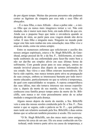 do por algum tempo. Muitas das pessoas presentes não puderam 
conter as lágrimas de simpatia por essa mãe e esse filho ali 
abraçados. 
– É o meu filho, o meu Alfredo – disse a pobre mãe –, o úni-co 
filho que eu nunca mais imaginava tornar a ver. Não está 
mudado, não é maior nem mais forte, em nada difere do que era. 
Ainda usa o pequeno buço que tanto o envaidecia quando se 
despedia de mim, ao partir para essa viagem donde não devia 
voltar. É meu filho e ninguém mais. Ninguém no mundo pode 
negar este fato nem roubar-me esta consolação; meu filho vive e 
ama-me ainda, como me amou sempre. 
Entre os numerosos enfermos que solicitavam o auxílio dos 
nossos amigos espirituais, estava o Sr. Hugh Biltcliffe, de Gate-shead, 
amigo pessoal do Sr. e da Sra. F... Infelizmente, só muito 
tarde soubemos da sua enfermidade para fazer-lhe outro bem a 
não ser dar-lhe um simples alívio em suas últimas horas de 
sofrimento. Com grande pesar para os seus amigos, entrou no 
mundo invisível poucos dias depois de sermos informados do 
seu estado. Sua viúva e seus filhos estavam inconsoláveis. Ele 
havia sido espírita, mas nunca tomara parte ativa na propagação 
de suas crenças, embora se interessasse bastante por todo movi-mento 
educador, particularmente no que se referia à temperança, 
da qual com especialidades se ocupara. A esposa compartilhava 
das suas idéias, mas não tomava interesse nas nossas experiên-cias 
e, depois da morte de seu marido, via-a raras vezes. Eu 
conhecera essa família pouco tempo antes da morte do Sr. Bilt-cliffe, 
sem nunca o ter visto pessoalmente antes de se achar 
mudado e emagrecido pela doença. 
Alguns meses depois da morte do marido, a Sra. Biltcliffe 
veio a uma das nossas sessões conduzida pelo Sr. e Sra. F... Para 
narrar o que se seguiu, cedo a palavra ao Sr. F..., que publicou 
mais tarde um relatório assinado pela Sra. Biltcliffe e duas outras 
damas que se achavam também presentes à sessão. Ele escreveu: 
“O Sr. Hugh Biltcliffe, um dos meus mais caros amigos, 
morreu há cerca de um ano. Ele era assaz conhecido em Ga-teshead, 
onde tomava parte ativa na causa da temperança, e 
 