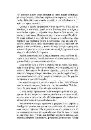 foi durante alguns anos inspetor de uma escola dominical 
(Sunday-School). Ele e sua esposa eram espíritas, mas a Sra. 
Isabel Biltcliffe nunca havia assistido a um trabalho como o 
que vou agora descrever. 
Quando a sessão ia terminar, vimos aparecer, afastando as 
cortinas, o alto e fino perfil de um homem, com as suíças e 
os cabelos negros, e trajando roupa branca. Seu aspecto era 
nobre e majestoso. Reconheci logo o meu amigo Biltcliffe. 
O mais notável é que não fui o único a reconhecê-lo, mas 
também sua mulher, a minha e outra dama, logo que ele apa-receu. 
Além disso, dois cavalheiros que se assentavam um 
pouco atrás declinaram o nome do meu amigo e pergunta-ram- 
me depois se acertavam na sua suposição, quanto à apa-rência 
e identidade do Espírito. 
Assim, quatro pessoas o reconheceram sem a mínima dú-vida, 
e duas outras, reconhecendo-o, tiveram, entretanto, al-guma 
dúvida quanto aos seus sentidos. 
Esse amigo veio a mim e apertou-me as mãos. Sua mão, 
que era um pouco maior que a minha, estava quente, macia e 
natural. Seu aperto foi firme e vigoroso, como na sua vida 
terrena. Compreendi que, com isso, ele queria exprimir-me o 
seu reconhecimento pelos pequenos serviços que lhe presta-ra 
durante a sua enfermidade. 
Na reunião seguinte, dez dias depois, a Sra. Biltcliffe tor-nou 
a comparecer, mas desta vez com as suas duas filhinhas: 
Inês, de treze anos, e Sara, de sete a oito anos. 
O meu amigo apresentou-se de novo para provar-nos que, 
apesar de seu corpo ter sido encerrado em um túmulo, ele 
estava, sem a menor dúvida, tão vivo como nós, e desejava 
demonstrar-nos a irrealidade da morte. 
No momento em que apareceu, a pequena Sara, esperta e 
inteligente menina, correu ao seu encontro e ele, tomando-a 
nos braços, beijou-a. Ela segurou-se ao seu pescoço, como 
se não quisesse mais ser separada, mas teve de ceder o lugar 
à sua irmã mais velha, que também desejava carícias. As 
meninas fizeram-lhe inúmeras perguntas, como estas: “Onde 
 