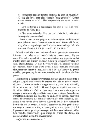 ele conseguiu aquelas roupas brancas de que se revestia?” 
“O que ele faria com elas, quando fosse embora?” “Como 
pudera entrar na sala?” Elas perguntaram-me se eu o reco-nhecia. 
– Sim, certamente o reconheço; por que motivo não reco-nheceria 
eu vosso pai? 
– Que coisa estranha! Ele morreu e entretanto está vivo. 
Como pode isso suceder? 
Essas e cem outras perguntas e observações, embaraçosas 
para cabeças mais ilustradas que as suas, foram ali feitas. 
Ninguém conseguirá persuadir essas meninas de que não vi-ram 
nem abraçaram seu pai, morto um ano antes.” 
Mencionarei ainda um caso semelhante, que despertou o meu 
interesse por conhecer eu pessoalmente as pessoas que aí figura-ram. 
Um velho cavalheiro, meu conhecido, era espírita de há 
muitos anos; sua mulher, que não mostrava a menor simpatia por 
essas idéias, faleceu. Eu não lhe votava a mesma amizade que ao 
seu marido, porque em certa ocasião suas palavras mordazes 
chocaram-me muito e induziram-me a ter compaixão do pobre 
marido, que prosseguia em seus estudos espíritas cheio de des-gosto. 
Ela morreu, e fiquei surpreendida por ver quanto essa perda o 
afligia. Alguns dias depois do enterro ele veio ao nosso santuá-rio, 
sem o intuito de assistir a alguma sessão; mas, aí se achando, 
ficou para ver o trabalho. O seu desgosto sensibilizava-me e 
fiquei satisfeita por vê-lo ali permanecer um momento, esperan-do 
que encontrasse algum alívio para a sua tristeza. Recordo-me 
imperfeitamente do que sucedeu no começo da sessão, mas vejo 
ainda distintamente as cortinas abrirem-se com violência, dei-xando 
a luz dar em cheio sobre a figura da Sra. Miller. Apesar de 
habituada a essas coisas, o espanto sufocou-me. Não podia haver 
um engano; eram seus traços, seus gestos; era ela própria, e foi 
logo reconhecida pelas pessoas que a tinham conhecido em vida. 
Seu marido, emocionado, quis abraçá-la, porém ela, dando um 
passo para trás, disse-lhe severamente: 
– Que fizestes do meu anel? 
 