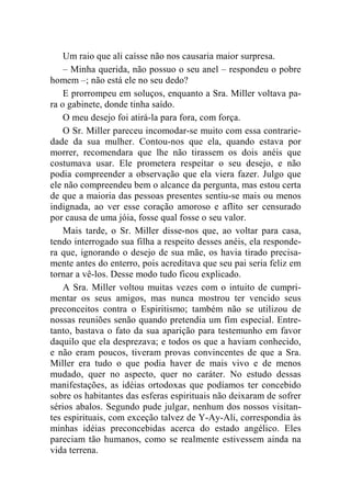 Um raio que ali caísse não nos causaria maior surpresa. 
– Minha querida, não possuo o seu anel – respondeu o pobre 
homem –; não está ele no seu dedo? 
E prorrompeu em soluços, enquanto a Sra. Miller voltava pa-ra 
o gabinete, donde tinha saído. 
O meu desejo foi atirá-la para fora, com força. 
O Sr. Miller pareceu incomodar-se muito com essa contrarie-dade 
da sua mulher. Contou-nos que ela, quando estava por 
morrer, recomendara que lhe não tirassem os dois anéis que 
costumava usar. Ele prometera respeitar o seu desejo, e não 
podia compreender a observação que ela viera fazer. Julgo que 
ele não compreendeu bem o alcance da pergunta, mas estou certa 
de que a maioria das pessoas presentes sentiu-se mais ou menos 
indignada, ao ver esse coração amoroso e aflito ser censurado 
por causa de uma jóia, fosse qual fosse o seu valor. 
Mais tarde, o Sr. Miller disse-nos que, ao voltar para casa, 
tendo interrogado sua filha a respeito desses anéis, ela responde-ra 
que, ignorando o desejo de sua mãe, os havia tirado precisa-mente 
antes do enterro, pois acreditava que seu pai seria feliz em 
tornar a vê-los. Desse modo tudo ficou explicado. 
A Sra. Miller voltou muitas vezes com o intuito de cumpri-mentar 
os seus amigos, mas nunca mostrou ter vencido seus 
preconceitos contra o Espiritismo; também não se utilizou de 
nossas reuniões senão quando pretendia um fim especial. Entre-tanto, 
bastava o fato da sua aparição para testemunho em favor 
daquilo que ela desprezava; e todos os que a haviam conhecido, 
e não eram poucos, tiveram provas convincentes de que a Sra. 
Miller era tudo o que podia haver de mais vivo e de menos 
mudado, quer no aspecto, quer no caráter. No estudo dessas 
manifestações, as idéias ortodoxas que podíamos ter concebido 
sobre os habitantes das esferas espirituais não deixaram de sofrer 
sérios abalos. Segundo pude julgar, nenhum dos nossos visitan-tes 
espirituais, com exceção talvez de Y-Ay-Ali, correspondia às 
minhas idéias preconcebidas acerca do estado angélico. Eles 
pareciam tão humanos, como se realmente estivessem ainda na 
vida terrena. 
 