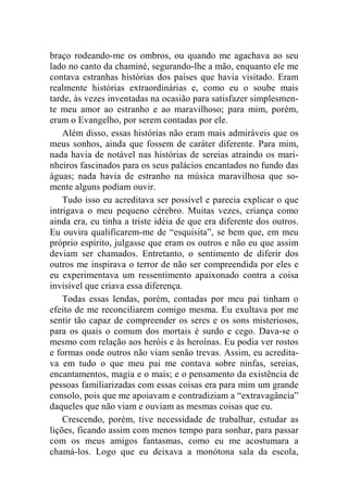 braço rodeando-me os ombros, ou quando me agachava ao seu 
lado no canto da chaminé, segurando-lhe a mão, enquanto ele me 
contava estranhas histórias dos países que havia visitado. Eram 
realmente histórias extraordinárias e, como eu o soube mais 
tarde, às vezes inventadas na ocasião para satisfazer simplesmen-te 
meu amor ao estranho e ao maravilhoso; para mim, porém, 
eram o Evangelho, por serem contadas por ele. 
Além disso, essas histórias não eram mais admiráveis que os 
meus sonhos, ainda que fossem de caráter diferente. Para mim, 
nada havia de notável nas histórias de sereias atraindo os mari-nheiros 
fascinados para os seus palácios encantados no fundo das 
águas; nada havia de estranho na música maravilhosa que so-mente 
alguns podiam ouvir. 
Tudo isso eu acreditava ser possível e parecia explicar o que 
intrigava o meu pequeno cérebro. Muitas vezes, criança como 
ainda era, eu tinha a triste idéia de que era diferente dos outros. 
Eu ouvira qualificarem-me de “esquisita”, se bem que, em meu 
próprio espírito, julgasse que eram os outros e não eu que assim 
deviam ser chamados. Entretanto, o sentimento de diferir dos 
outros me inspirava o terror de não ser compreendida por eles e 
eu experimentava um ressentimento apaixonado contra a coisa 
invisível que criava essa diferença. 
Todas essas lendas, porém, contadas por meu pai tinham o 
efeito de me reconciliarem comigo mesma. Eu exultava por me 
sentir tão capaz de compreender os seres e os sons misteriosos, 
para os quais o comum dos mortais é surdo e cego. Dava-se o 
mesmo com relação aos heróis e às heroínas. Eu podia ver rostos 
e formas onde outros não viam senão trevas. Assim, eu acredita-va 
em tudo o que meu pai me contava sobre ninfas, sereias, 
encantamentos, magia e o mais; e o pensamento da existência de 
pessoas familiarizadas com essas coisas era para mim um grande 
consolo, pois que me apoiavam e contradiziam a “extravagância” 
daqueles que não viam e ouviam as mesmas coisas que eu. 
Crescendo, porém, tive necessidade de trabalhar, estudar as 
lições, ficando assim com menos tempo para sonhar, para passar 
com os meus amigos fantasmas, como eu me acostumara a 
chamá-los. Logo que eu deixava a monótona sala da escola, 
 