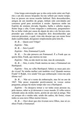 Uma longa conversação que se deu certa noite entre um Espí-rito 
e um dos nossos hóspedes fez-me refletir por muito tempo. 
Isso se passou em nossa reunião habitual. Dois desconhecidos, 
amigos de um membro do grupo, tinham sido convidados por 
consenso geral para assistirem à sessão. Apareceu então um 
Espírito de estatura elevada, bigodes, barba e cabelos negros, 
fronte larga e alta. Como ninguém o conhecesse, perguntamos-lhe 
se tinha vindo por causa de algum de nós e ele fez-nos com-preender 
que conhecia um daqueles dois desconhecidos que 
estavam presentes, o qual, visto não desejar que seu nome fosse 
dado à publicidade, designarei simplesmente pela letra B... 
Sr. B... – Quem sois? Filipe? 
Espírito – Não. 
Sr. B... – Sois Lynch? 
Espírito – Sim, Emmanuel Lynch. 
Sr. B... – Eu não pensava em Emmanuel. É a Frank que eu 
queria falar, Frank, que morreu no mar. 
Espírito – Não, eu não morri no mar, mas de consunção. 
Sr. B... – Sim, é certo; Frank morreu no mar, e Emmanuel em 
Hartlepool. 
Espírito – Sim, no velho Hartlepool. Sabeis se meus pais ain-da 
vivem? Se minha mulher está também viva? Quando morreu 
Frank? E Ralph, vive ainda? Em que embarcação vistes-me pela 
última vez? 
Sr. B... – Não sei o nome da embarcação, mas foi no ano de 
1867. Não posso responder positivamente às vossas outras 
perguntas, porque há muito tempo não vou a Hartlepool. 
Espírito – Eu desejava tornar a ver todas essas pessoas ou, 
pelo menos, saber se já deixaram o vosso mundo. O velho estava 
sofrendo antes da minha morte, porém de um mal já antigo. Não 
sei porque ele e minha mãe, sendo tão sadios, tão fortes, viram 
todos os seus nove filhos morrer tísicos. 
Sr. B... – Ouvi dizer que eles tiveram nove filhos, mas só co-nheci 
Frank e Emmanuel. 
 
