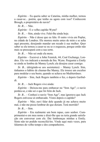 Espírito – Eu queria saber se Catarina, minha mulher, tornou 
a casar-se... porém, que tenho eu agora com isso? Conheceste 
Brough, o proprietário do navio? 
Sr. B... – Não. 
Espírito – E o velho capitão Wynn? 
Sr. B... – Sim, ainda vive. Falei-lhe ainda hoje. 
Espírito – Não é desse que eu falo. O outro vivia em Poplar, 
na cidade de Londres. Ele morreu muito antes de mim e se acha 
aqui presente, desejando mandar um recado à sua mulher. Quer 
saber se ela tornou a casar-se ou se o esqueceu, porque então não 
mais se preocupará com a sua sorte. 
Sr. B... – Não sei onde ela mora. 
Espírito – Escrevei a John Fennick, 44, Coal Exchange, Lon-dres. 
Ele vos indicará a morada da Sra. Wynn. Perguntai a Emily 
se ainda se lembra de Manny Lynch; ela desejou casar comigo. 
Sr. B... (dirigindo-se aos assistentes) – Manny Lynch. Sim, 
tínhamos o hábito de chamar-lhe Manny. Ele trouxe um escultor 
para modelar o seu busto, quando se achava no Mediterrâneo. 
Espírito – Sim, Jack Rogers também o fez, e depois Garibal-di. 
Sr. B... – Jack Rogers vive ainda: 
Espírito – Deixou-me para embarcar no “Iron Age”; o navio 
perdeu-se, e não sei o que foi feito de Jack. 
Sr. B... – Conheci o navio “Iron Age”, mas ignorava que Jack 
Rogers estivesse aí embarcado. Vistes depois o capitão? 
Espírito – Não; ouvi falar dele quando já me achava muito 
mal, e não me posso lembrar do que diziam. Terá morrido? 
Sr. B... – Sim. 
Espírito – Era realmente um bom rapaz, caro senhor. Cum-primentai- 
o em meu nome e dizei-lhe que eu teria grande satisfa-ção 
em conversar com ele. Dai lembranças minhas a Emily. 
Sinto não ter podido reconciliá-los. Vinde aqui mais vezes, para 
falarmos do velho tempo e dos companheiros. 
 