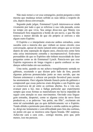 Não mais tornei a ver esse estrangeiro, porém pergunto a mim 
mesma que mudança teriam sofrido as suas idéias a respeito do 
céu, depois dessa conversação. 
Segundo pude julgar, Emmanuel Lynch interessava-se ainda 
vivamente por tudo o que se referisse à sua vida passada, como 
no tempo em que vivia. Seu amigo disse-nos que Manny (ou 
Emmanuel) fora maquinista a bordo de um navio, e que lhe não 
restava a menor dúvida de que ele próprio aí estivera e não 
algum outro Espírito. 
O Espírito e o interpelante eram-me ambos estranhos, como 
sucedia com a maioria dos que vinham ao nosso círculo; essa 
conversação, apesar de muito natural entre amigos que se reviam 
depois de uma separação de alguns anos, chocou-nos como faria 
uma coisa inteiramente estranha e incompreensível. Estávamos 
persuadidos de que os Espíritos não tinham necessidade de fazer 
perguntas como as de Emmanuel Lynch. Parecia-nos que esse 
Espírito regressava de longa viagem e queria conhecer as mu-danças 
sobrevindas em sua ausência. 
Uma noite, quando eu me achava tranqüilamente sentada no 
gabinete, escutando o que diziam pelo lado de fora, percebi 
algumas palavras pronunciadas junto ao meu ouvido, que me 
fizeram estremecer e colocar em posição favorável para escutá-las 
atentamente. Ouvi alguém falando francês perto do gabinete e 
compreendi que essas palavras eram dirigidas a um Espírito que 
se conservava de pé entre as cortinas abertas. Eu o vira sair, 
avançar para a luz, mas a fadiga particular que experimento 
sempre que essas formas se materializam me havia impedido de 
seguir com atenção os seus movimentos. Ouvindo essa lingua-gem 
estranha, despertei, como se alguma coisa de novo fosse 
produzir-se, e as palavras “ma petite, ma fille”, excitaram em 
mim tal curiosidade que eu quis definitivamente ver o Espírito. 
Tendo obtido a permissão para deixar a minha cadeira no gabine-te, 
dirigi-me lentamente e com dificuldade para fora das cortinas, 
no ponto em que se mostrava uma figura branda. Oh! surpresa. 
Achei-me cara a cara com... comigo mesma, pois que, pelo 
menos, isso me pareceu. 
 