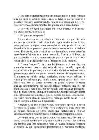 O Espírito materializado era um pouco maior e mais robusto 
que eu; tinha os cabelos mais longos, as feições mais grosseiras e 
os olhos maiores; contemplando, porém, esse rosto, eu me julga-va 
estar vendo em um espalho, tão grande era a semelhança. 
O Espírito colocou suas mãos em meus ombros e, olhando-me 
atentamente, murmurou: 
– “Mignonne, ma petite.” 
Apesar de contente por achar-me diante de uma parenta, ain-da 
que desconhecida, não deixei de experimentar certo temor, 
sobrepujando qualquer outra sensação; eu não podia dizer que 
reconhecia essa parenta, porque nunca meus olhos a tinham 
visto. Entretanto, não duvidei da sua identidade, e sua estranha 
semelhança foi para mim uma revelação. Nunca ouvi dizer que 
me assemelhava a ela, nem conhecia pessoa alguma que a hou-vesse 
visto ou pudesse dar-me informações a seu respeito. 
A “dama francesa”, como nos habituamos a chamar-lhe, era 
uma das nossas poucas visitantes do outro mundo capaz de 
exprimir-se pela palavra; a maioria dos Espíritos fazia-se com-preender 
por sinais ou gestos, quando tinham de responder-nos. 
Ela tornou-se minha amiga particular, como todos sabiam, e 
vinha principalmente por minha causa, apesar de ser mais aten-ciosa 
para com os outros membros do grupo. O papel especial 
que eu desempenhava nas sessões talvez impedisse que ela me 
manifestasse o seu afeto, por ter notado que qualquer preocupa-ção 
do meu espírito, qualquer interesse nele despertado, produzia 
um enfraquecimento notável no seu poder; por isso, testemunha-va 
muito maior atenção aos outros, principalmente ao Sr. F..., o 
único que podia falar sua língua natal. 
Apresentou-se por muitas vezes, parecendo apreciar a nossa 
companhia. É curioso o fato de ter ela distinguido imediatamente 
as poucas pessoas do nosso grupo que pertenciam à religião 
católica romana e parecer mais à vontade na companhia destas. 
Certo dia, uma dessas damas católicas apresentou-lhe um ro-sário, 
do qual pendia uma pequena medalha, dizendo-lhe, se bem 
me lembro, que fora benta pelo Papa. A “dama francesa” recebeu 
o rosário e, daí destacando prontamente a pequena medalha, 
 