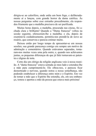 dirigiu-se ao calorífero, onde ardia um bom fogo, e deliberada-mente 
aí a lançou, com grande horror da dama católica. Às 
nossas perguntas sobre esse estranho procedimento, ela respon-deu 
friamente que a medalha precisava de ser purificada. 
Muitas horas depois, a medalha, procurada nas cinzas, foi a-chada 
clara e brilhante! Quando a “Dama francesa” voltou na 
sessão seguinte, ofereceram-lhe a medalha; e ela, depois de 
examiná-la cuidadosamente, permitiu-nos prendê-la de novo ao 
rosário, que conservou e parecia estimar muito. 
Deixou então por longo tempo de apresentar-se em nossas 
sessões; sua grande parecença comigo era sempre um motivo de 
admiração e comentários. Quando estávamos separadas, toma-ram- 
nos muitas vezes uma pela outra; e, quando nos achávamos 
juntas, as pequenas diferenças de que já falei tornavam-se paten-tes 
e dignas de nota. 
Certo dia um clérigo da religião anglicana veio à nossa reuni-ão. 
A “dama francesa” estava sentada ao meu lado e estendeu-lhe 
a mão para cumprimentá-lo. Ele olhou-nos, e pareceu ficar 
desnorteado e nervoso, quando notou a nossa semelhança, não 
podendo estabelecer a diferença entre mim e o Espírito. Em vez 
de tomar a mão que o Espírito lhe estendia, ele, em seu embara-ço, 
tomou e apertou a mão da pessoa que estava mais próxima! 
 