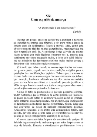 XXI 
Uma experiência amarga 
“A experiência é um mestre cruel.” 
Carlyle 
Hesitei um pouco, antes de decidir-me a publicar a narração 
da experiência amarga que fizemos, e foi para mim a causa de 
longos anos de sofrimentos físicos e morais. Mas, como esta 
obra é o registro fiel das minhas experiências, reconheço que me 
não é permitido omiti-la. As melhores lições da vida são muitas 
vezes aquelas que mais lágrimas custaram-nos e, embora esse 
sofrimento me tenha magoado muito, a lição que colhi iniciou-me 
nos mistérios dos fenômenos espíritas muito melhor do que o 
faria uma vida inteira de seguidos sucessos. 
O triunfo que tinha coroado as nossas experiências havia-me, 
em grande parte, cegado acerca das condições exigidas para a 
produção das manifestações espíritas. Talvez que o mesmo se 
tivesse dado com os meus amigos. Inconscientemente ou, talvez, 
por intuição, havíamos adotado muitos dos meios necessários 
para sermos bem sucedidos, e o resultado parecia justificar a 
idéia de que bastaria reunirmos toda a energia para obtermos o 
que desejávamos a respeito dos fenômenos. 
Como os fatos se produziam é o que não podíamos compre-ender. 
Sabíamos que a presença de certas pessoas os favorecia, 
ao passo que a de outras os contrariava, assim como as tempera-turas 
extremas ou as tempestades, por exemplo, que inutilizavam 
os resultados; além dessas regras elementares, porém, julgo que 
não estávamos de posse de nenhum conhecimento positivo. 
Andávamos tateando, e os êxitos que conseguimos foram, sem 
dúvida, devidos antes a uma série de circunstâncias favoráveis, 
do que ao nosso conhecimento científico da questão. 
O nosso constante êxito foi para nós uma fonte de perigos. Já 
falei da vaga sensação de mal-estar que em mim despertavam os 
atos de Iolanda. Embora a considerasse perfeitamente livre e 
 