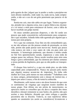 pela agonia da dor; julguei que ia perder a razão e precipitar-me 
num abismo medonho, onde nada via, nada ouvia, nada compre-endia, 
a não ser o eco de um grito penetrante que parecia vir de 
longe. 
Sentia-me cair, mas não sabia em que lugar. Tentava segurar-me, 
prender-me a alguma coisa, mas o apoio faltava-me; desmai-ei 
e só tornei a mim para estremecer de horror, com a idéia de 
haver recebido um golpe mortal. 
Os meus sentidos pareciam dispersos, e não foi senão aos 
poucos que pude concentrá-los suficientemente para compreen-der 
o que sucedera. Iolanda tinha sido agarrada por alguém que a 
tomou por mim própria. 
Foi o que me contaram. Esse fato era tão extraordinário que, 
se me não achasse em tão penoso estado de prostração, eu teria 
rido, porém não pude pensar nem mover-me. Sentia que pouca 
vida restava em mim e esse sopro de vida era para mim um 
tormento. A hemorragia pulmonar, que durante a minha estada 
no Sul fora aparentemente curada, reapareceu e uma onda de 
sangue quase me sufocou. Dessa sessão resultou para mim uma 
longa e grave enfermidade, que fez demorar por muitas semanas 
a nossa partida da Inglaterra, pois que eu não podia ser transpor-tada. 
O choque fora terrível e, o que era ainda pior, eu não tinha 
capacidade para compreendê-lo. Nunca me passara pela mente 
que alguém ousasse acusar-me de impostura. Eu tinha sido 
mulher de César, pelo menos no meu entender.6 Trabalhara com 
os meus amigos, primeiramente com o desejo de instruir-me, e 
depois por amor à causa, a fim de torná-la conhecida. 
Moralmente, sofri menos com o ato desse homem do que com 
os sentimentos de vingança que surgiram noutro membro de 
nosso grupo. Este último era um artista de merecimento; eu 
apreciava muito os conselhos que ele dava a respeito dos meus 
desenhos e desejei remunerar as suas lições; ele, porém, não quis 
aceitar o meu dinheiro, dizendo que entre colegas a questão 
pecuniária não se discutia. Todavia, as suas repulsivas idéias 
quanto ao casamento (eu assim as considerava) levaram-me a 
 