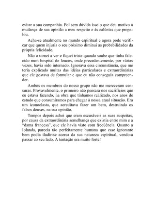 evitar a sua companhia. Foi sem dúvida isso o que deu motivo à 
mudança de sua opinião a meu respeito e às calúnias que propa-lou. 
Acha-se atualmente no mundo espiritual e agora pode verifi-car 
que quem injuria o seu próximo diminui as probabilidades da 
própria felicidade. 
Não o tornei a ver e fiquei triste quando soube que tinha fale-cido 
num hospital de loucos, onde precedentemente, por várias 
vezes, havia sido internado. Ignorava essa circunstância, que me 
teria explicado muitas das idéias particulares e extraordinárias 
que ele gostava de formular e que eu não conseguia compreen-der. 
Ambos os membros do nosso grupo não me mereceram cen-suras. 
Provavelmente, o primeiro não pensara nos sacrifícios que 
eu estava fazendo, na obra que tínhamos realizado, nos anos de 
estudo que consumíramos para chegar à nossa atual situação. Era 
um iconoclasta, que acreditava fazer um bem, destruindo os 
falsos deuses, na sua opinião. 
Tempos depois achei que eram escusáveis as suas suspeitas, 
por causa da extraordinária semelhança que existia entre mim e a 
“dama francesa”, que ele havia visto com freqüência. Quanto a 
Iolanda, parecia tão perfeitamente humana que esse ignorante 
bem podia iludir-se acerca da sua natureza espiritual, vendo-a 
passar ao seu lado. A tentação era muito forte! 
 