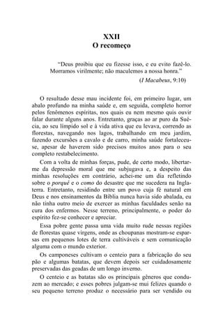 XXII 
O recomeço 
“Deus proibiu que eu fizesse isso, e eu evito fazê-lo. 
Morramos virilmente; não maculemos a nossa honra.” 
(I Macabeus, 9:10) 
O resultado desse mau incidente foi, em primeiro lugar, um 
abalo profundo na minha saúde e, em seguida, completo horror 
pelos fenômenos espíritas, nos quais eu nem mesmo quis ouvir 
falar durante alguns anos. Entretanto, graças ao ar puro da Sué-cia, 
ao seu límpido sol e à vida ativa que eu levava, correndo as 
florestas, navegando nos lagos, trabalhando em meu jardim, 
fazendo excursões a cavalo e de carro, minha saúde fortaleceu-se, 
apesar de haverem sido precisos muitos anos para o seu 
completo restabelecimento. 
Com a volta de minhas forças, pude, de certo modo, libertar-me 
da depressão moral que me subjugava e, a despeito das 
minhas resoluções em contrário, achei-me um dia refletindo 
sobre o porquê e o como do desastre que me sucedera na Ingla-terra. 
Entretanto, residindo entre um povo cuja fé natural em 
Deus e nos ensinamentos da Bíblia nunca havia sido abalada, eu 
não tinha outro meio de exercer as minhas faculdades senão na 
cura dos enfermos. Nesse terreno, principalmente, o poder do 
espírito fez-se conhecer e apreciar. 
Essa pobre gente passa uma vida muito rude nessas regiões 
de florestas quase virgens, onde as choupanas mostram-se espar-sas 
em pequenos lotes de terra cultiváveis e sem comunicação 
alguma com o mundo exterior. 
Os camponeses cultivam o centeio para a fabricação do seu 
pão e algumas batatas, que devem depois ser cuidadosamente 
preservadas das geadas de um longo inverno. 
O centeio e as batatas são os principais gêneros que condu-zem 
ao mercado; e esses pobres julgam-se mui felizes quando o 
seu pequeno terreno produz o necessário para ser vendido ou 
 