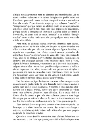 dirigia-me alegremente para as câmaras endemoninhadas. Aí os 
meus sonhos voltavam e a minha imaginação podia estar em 
liberdade, povoando esses velhos compartimentos e corredores 
fora da moda. Presentemente emprego as palavras “sonho” e 
“imaginação”, porque outros as adotam e não sei de que palavras 
especiais deva servir-me; mas, não são expressões adequadas, 
porque sonho e imaginação implicam alguma coisa de irreal e 
inventado, ao passo que os meus “sonhos” e as minhas “imagi-nações” 
eram muito mais reais do que qualquer outra coisa da 
minha vida diária. 
Para mim, as câmaras nunca estavam sombrias nem vazias. 
Algumas vezes, ao entrar nelas, eu lançava ao redor de mim um 
olhar contrariado por não encontrar alguma figura familiar, e 
depois me espantava por vê-las repentinamente povoadas de 
estranhos. Essas “sombras” eram às vezes tão reais, tão cheias de 
vida, que eu as tomava por visitantes ordinários. Raramente eu 
entrava em qualquer câmara sem procurar nela, com a vista, 
algum habitante fantasma, e raramente eu o buscava inutilmente. 
Alguns dentre eles me sorriam gentil e amigavelmente, e habitu-ei- 
me depressa com eles; outros não me prestavam atenção e 
passavam por mim nas escadas e nos corredores, como se nunca 
me houvessem visto. Às vezes eu me vexava e indignava, vendo 
o meu sorriso de boas-vindas passar despercebido. 
Um dos meus amigos fantasmas era uma velha, sempre vesti-da 
com roupa preta, feita de uma fazenda mole e macia como o 
cetim, sem que o fosse realmente. Volantes e finas rendas ador-navam- 
lhe a touca branca, sobre um doce semblante de velha 
com seus cabelos cinzentos bem alisados. Essa touca tinha a 
forma alta de coroa, e por trás dos volantes passava uma larga 
fita negra que se estendia abaixo do queixo, terminando por um 
nó. Ela trazia sobre os ombros um xale de renda preso ao peito. 
Essa mulher fantasma parecia ocupar uma câmara especial, se 
bem que eu a visse também nas outras. Sua câmara era longa e 
estreita, sombria e de teto baixo, indo aí ter a luz por uma peque-na 
janela de caixilhos miúdos. 
Quando a nossa família aumentou, essa câmara foi muitas ve-zes 
ocupada, e por isso a pequena janela foi substituída por uma 
 