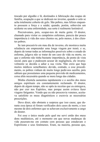 trocado por algodão e lã, destinados à fabricação das roupas de 
família, ocupação a que se dedicam no inverno, quando o solo se 
acha totalmente coberto de gelo. São pobres, mas felizes enquan-to 
possuem a força e a saúde; quando, porém, sobrevém um 
acidente ou uma enfermidade, sua sorte é realmente lastimável. 
Precisávamos, pois, ocupar-nos de muita gente. O doutor, 
chamado para visitar os campônios enfermos, parecia dar pouca 
importância à vida dos seus clientes ou, pelo menos, à dos clien-tes 
pobres. 
Se iam procurá-lo em mau dia de inverno, ele mostrava muita 
relutância em empreender uma longa viagem por trenó; e se, 
depois de tomar todas as informações possíveis sobre o estado do 
enfermo, julgava não se tratar de um caso de vida ou morte, ou 
que o enfermo não tinha bastante importância, do ponto de vista 
social, para que o pudessem acusar de negligência, ele invaria-velmente 
se decidia a adiar a sua visita. Não creio que haja 
muitos médicos semelhantes; devido, contudo, a esse procedi-mento, 
os pobres vinham de muito longe pedir-nos auxílio, pois 
sabiam que possuíamos uma pequena provisão de medicamentos, 
coisa aliás necessária quando se mora longe das cidades. 
Minha clientela aumentou rapidamente e o auxílio dos meus 
amigos espirituais era constantemente reclamado. O doutor, 
depois de algum tempo, não se opôs às receitas que eu entregava, 
não por crer nos Espíritos, mas porque assim evitava fazer 
viagens fatigantes. Vendo que eu não prescrevia venenos, aceita-va 
satisfeito os meus diagnósticos e escrevia as necessárias 
prescrições. 
Devo dizer, não obstante a surpresa que isso cause, que du-rante 
essa época só foram verificados dois casos de morte, e isso 
mesmo de dois enfermos que se achavam exclusivamente a cargo 
do doutor. 
Foi esse o único modo pelo qual me servi então dos meus 
dons mediúnicos, até o momento em que novas mudanças de 
vida puseram-me em contato com pessoas que estudavam o 
Espiritismo e seus fenômenos. Eram, na maioria, pessoas que, 
 