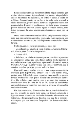 Essas sessões foram de bastante utilidade. Fiquei sabendo que 
muitos hábitos comuns à generalidade dos homens são prejudici-ais 
aos resultados das sessões e, em todos os casos, à saúde do 
médium. Provavelmente eu me havia tornado mais sensível a 
essas influências, porque nunca notara na Inglaterra efeitos tão 
pronunciados. É possível também que, por feliz acaso, houvesse 
poucos fumantes no nosso círculo inglês. Não sei o motivo, mas 
todos os suecos da nossa reunião eram fumantes, e com isso eu 
sofria. 
Outro resultado dessas sessões foi tão completamente inespe-rado 
que, nas semanas seguintes, perguntei a mim mesma se não 
tinha tido um sonho mau, de cuja impressão não tardaria a liber-tar- 
me. 
Certo dia, um dos meus jovens amigos disse-me: 
– Querida amiga, amanhã é o dia do meu aniversário. Não te-reis 
a intenção de fazer-me um presente? 
– Por que não? 
– Pois bem, se ainda o não comprastes, fazei-me o presente 
de uma sessão. Sabeis que tenho falado delas a muitas pessoas, e 
que todas estão sempre a pedir-me a permissão de assistir a esses 
trabalhos. Creio, pois, uma vez que isso vos não contrarie, que a 
sessão é o melhor presente que me podereis fazer. 
Concordei, contentíssima por ver o meu amigo mostrar tanto 
interesse pelo Espiritismo. Ernesto (era o seu nome) lutou, 
porém, com dificuldades para organizar essa reunião, e passa-ram- 
se muitos dias antes que se fizesse uma combinação defini-tiva. 
Os pedidos eram muitos, mas o número das pessoas a 
admitir não devia ir além de 20 ou 25. Todos os convidados 
eram relativamente estranhos para mim, e somente alguns deles 
conhecia de nome. 
Um dos convidados, filho do editor de um jornal da localida-de, 
era, segundo eu soube mais tarde, um teósofo entusiasta e 
ligava o maior interesse ao resultado da sessão; ele também era 
fotógrafo, e foi principalmente devido a isso que dei o consenti-mento 
para que se tirassem as fotografias das formas materiali-zadas. 
 