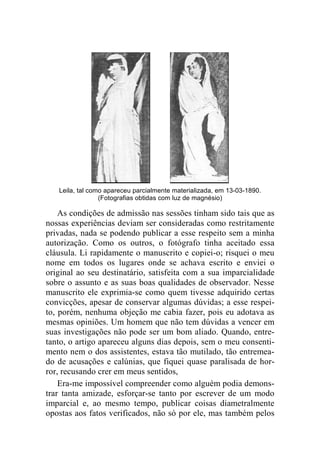 Leila, tal como apareceu parcialmente materializada, em 13-03-1890. 
(Fotografias obtidas com luz de magnésio) 
As condições de admissão nas sessões tinham sido tais que as 
nossas experiências deviam ser consideradas como restritamente 
privadas, nada se podendo publicar a esse respeito sem a minha 
autorização. Como os outros, o fotógrafo tinha aceitado essa 
cláusula. Li rapidamente o manuscrito e copiei-o; risquei o meu 
nome em todos os lugares onde se achava escrito e enviei o 
original ao seu destinatário, satisfeita com a sua imparcialidade 
sobre o assunto e as suas boas qualidades de observador. Nesse 
manuscrito ele exprimia-se como quem tivesse adquirido certas 
convicções, apesar de conservar algumas dúvidas; a esse respei-to, 
porém, nenhuma objeção me cabia fazer, pois eu adotava as 
mesmas opiniões. Um homem que não tem dúvidas a vencer em 
suas investigações não pode ser um bom aliado. Quando, entre-tanto, 
o artigo apareceu alguns dias depois, sem o meu consenti-mento 
nem o dos assistentes, estava tão mutilado, tão entremea-do 
de acusações e calúnias, que fiquei quase paralisada de hor-ror, 
recusando crer em meus sentidos, 
Era-me impossível compreender como alguém podia demons-trar 
tanta amizade, esforçar-se tanto por escrever de um modo 
imparcial e, ao mesmo tempo, publicar coisas diametralmente 
opostas aos fatos verificados, não só por ele, mas também pelos 
 