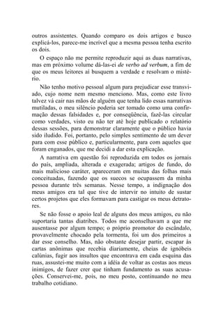 outros assistentes. Quando comparo os dois artigos e busco 
explicá-los, parece-me incrível que a mesma pessoa tenha escrito 
os dois. 
O espaço não me permite reproduzir aqui as duas narrativas, 
mas em próximo volume dá-las-ei de verbo ad verbum, a fim de 
que os meus leitores aí busquem a verdade e resolvam o misté-rio. 
Não tenho motivo pessoal algum para prejudicar esse transvi-ado, 
cujo nome nem mesmo menciono. Mas, como este livro 
talvez vá cair nas mãos de alguém que tenha lido essas narrativas 
mutiladas, o meu silêncio poderia ser tomado como uma confir-mação 
dessas falsidades e, por conseqüência, fazê-las circular 
como verdades, visto eu não ter até hoje publicado o relatório 
dessas sessões, para demonstrar claramente que o público havia 
sido iludido. Foi, portanto, pelo simples sentimento de um dever 
para com esse público e, particularmente, para com aqueles que 
foram enganados, que me decidi a dar esta explicação. 
A narrativa em questão foi reproduzida em todos os jornais 
do país, ampliada, alterada e exagerada; artigos de fundo, do 
mais malicioso caráter, apareceram em muitas das folhas mais 
conceituadas, fazendo que os suecos se ocupassem da minha 
pessoa durante três semanas. Nesse tempo, a indignação dos 
meus amigos era tal que tive de intervir no intuito de sustar 
certos projetos que eles formavam para castigar os meus detrato-res. 
Se não fosse o apoio leal de alguns dos meus amigos, eu não 
suportaria tantas diatribes. Todos me aconselhavam a que me 
ausentasse por algum tempo; o próprio promotor do escândalo, 
provavelmente chocado pela tormenta, foi um dos primeiros a 
dar esse conselho. Mas, não obstante desejar partir, escapar às 
cartas anônimas que recebia diariamente, cheias de ignóbeis 
calúnias, fugir aos insultos que encontrava em cada esquina das 
ruas, assustei-me muito com a idéia de voltar as costas aos meus 
inimigos, de fazer crer que tinham fundamento as suas acusa-ções. 
Conservei-me, pois, no meu posto, continuando no meu 
trabalho cotidiano. 
 