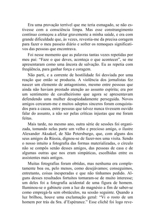 Era uma provação terrível que me teria esmagado, se não es-tivesse 
com a consciência limpa. Mas esse constrangimento 
contínuo começou a afetar gravemente a minha saúde, e era com 
grande dificuldade que, às vezes, revestia-me da precisa coragem 
para fazer o meu passeio diário e sofrer os remoques significati-vos 
das pessoas que encontrava. 
Foi nesse momento que as palavras tantas vezes repetidas por 
meu pai: “Faze o que deves, aconteça o que acontecer”, se me 
apresentaram como uma âncora de salvação. Eu as repetia com 
freqüência, para ganhar força e coragem. 
Não parti, e a corrente de hostilidade foi desviada por uma 
reação que então se produziu. A violência dos jornalistas fez 
nascer um elemento de antagonismo, mesmo entre pessoas que 
ainda não haviam prestado atenção ao assunto espírita; era por 
um sentimento de cavalheirismo que agora se apresentavam 
defendendo uma mulher desapiedadamente perseguida. Novos 
amigos cercaram-me e muitos adeptos sinceros foram conquista-dos 
para a causa, entre pessoas que talvez nunca tivessem ouvido 
falar do assunto, a não ser pelas críticas injustas que me foram 
feitas. 
Mais tarde, no mesmo ano, outra série de sessões foi organi-zada, 
tomando nelas parte um velho e precioso amigo, o ilustre 
Alexander Aksakof, de São Petersburgo, que, com alguns dos 
seus amigos da Rússia, dignou-se de fazer-nos uma visita. Sendo 
o nosso intuito a fotografia das formas materializadas, o círculo 
não se compôs senão desses amigos, das pessoas de casa e de 
algumas outras que nos eram simpáticas, escolhidas entre os 
assistentes mais antigos. 
Muitas fotografias foram obtidas, mas nenhuma era comple-tamente 
boa ou, pelo menos, como desejávamos; conseguimos, 
entretanto, coisas inesperadas e que não tínhamos pedido. Al-guns 
desses resultados fortuitos tornaram-se de muito interesse; 
um deles foi a fotografia acidental de uma figura de homem. 
Iluminou-se o gabinete com a luz do magnésio a fim de saber-se 
como empregá-la sem obstáculos, na sessão seguinte. Quando a 
luz brilhou, houve uma exclamação geral: “Vi o rosto de um 
homem por trás da Sra. d’Espérance.” Esse clichê foi logo reve- 
 
