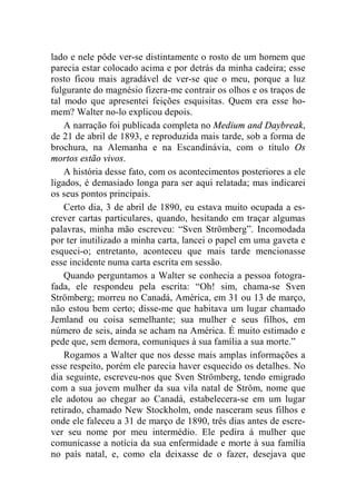 lado e nele pôde ver-se distintamente o rosto de um homem que 
parecia estar colocado acima e por detrás da minha cadeira; esse 
rosto ficou mais agradável de ver-se que o meu, porque a luz 
fulgurante do magnésio fizera-me contrair os olhos e os traços de 
tal modo que apresentei feições esquisitas. Quem era esse ho-mem? 
Walter no-lo explicou depois. 
A narração foi publicada completa no Medium and Daybreak, 
de 21 de abril de 1893, e reproduzida mais tarde, sob a forma de 
brochura, na Alemanha e na Escandinávia, com o título Os 
mortos estão vivos. 
A história desse fato, com os acontecimentos posteriores a ele 
ligados, é demasiado longa para ser aqui relatada; mas indicarei 
os seus pontos principais. 
Certo dia, 3 de abril de 1890, eu estava muito ocupada a es-crever 
cartas particulares, quando, hesitando em traçar algumas 
palavras, minha mão escreveu: “Sven Strömberg”. Incomodada 
por ter inutilizado a minha carta, lancei o papel em uma gaveta e 
esqueci-o; entretanto, aconteceu que mais tarde mencionasse 
esse incidente numa carta escrita em sessão. 
Quando perguntamos a Walter se conhecia a pessoa fotogra-fada, 
ele respondeu pela escrita: “Oh! sim, chama-se Sven 
Strömberg; morreu no Canadá, América, em 31 ou 13 de março, 
não estou bem certo; disse-me que habitava um lugar chamado 
Jemland ou coisa semelhante; sua mulher e seus filhos, em 
número de seis, ainda se acham na América. É muito estimado e 
pede que, sem demora, comuniques à sua família a sua morte.” 
Rogamos a Walter que nos desse mais amplas informações a 
esse respeito, porém ele parecia haver esquecido os detalhes. No 
dia seguinte, escreveu-nos que Sven Strömberg, tendo emigrado 
com a sua jovem mulher da sua vila natal de Ström, nome que 
ele adotou ao chegar ao Canadá, estabelecera-se em um lugar 
retirado, chamado New Stockholm, onde nasceram seus filhos e 
onde ele faleceu a 31 de março de 1890, três dias antes de escre-ver 
seu nome por meu intermédio. Ele pedira à mulher que 
comunicasse a notícia da sua enfermidade e morte à sua família 
no país natal, e, como ela deixasse de o fazer, desejava que 
 