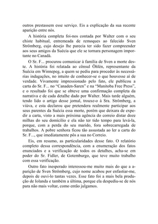 outros prestassem esse serviço. Eis a explicação da sua recente 
aparição entre nós. 
A história completa foi-nos contada por Walter com o seu 
chiste habitual, entremeada de remoques ao falecido Sven 
Strömberg, cujo desejo lhe parecia ter sido fazer compreender 
aos seus amigos da Suécia que ele se tornara personagem impor-tante 
no Canadá. 
O Sr. F... procurou comunicar à família de Sven a morte des-te. 
A história foi relatada ao cônsul Öhlén, representante da 
Suécia em Winnepeg, a quem se pediu para proceder às necessá-rias 
indagações, no intuito de conhecer-se o que houvesse aí de 
verdade. Vivamente impressionado pelo fato, ele publicou a 
carta do Sr. F... no “Canaden-Saren” e na “Manitoba Free Press”, 
e o resultado foi que se obteve uma confirmação completa da 
narrativa e de cada detalhe dado por Walter. Mais tarde alguém, 
tendo lido o artigo desse jornal, trouxe-o à Sra. Strömberg, a 
viúva, e esta declarou que pretendera realmente participar aos 
seus parentes da Suécia essa morte, porém que deixara de expe-dir 
a carta, visto a mais próxima agência do correio distar doze 
milhas do seu domicílio e ela não ter tido tempo para levá-la, 
porque, com a perda do seu marido, fora sobrecarregada de 
trabalhos. A pobre senhora ficou tão assustada ao ler a carta do 
Sr. F..., que imediatamente pôs a sua no Correio. 
Eis, em resumo, as particularidades desse fato. O relatório 
completo dessa correspondência, com a enumeração dos fatos 
enunciados e a verificação de todos os detalhes, acha-se em 
poder do Sr. Fidler, de Gotemburgo, que teve muito trabalho 
com essa verificação. 
Outro fato inesperado interessou-me muito mais do que a a-parição 
de Sven Strömberg, cujo nome acabou por enfastiar-me, 
depois de ouvi-lo tantas vezes. Esse fato foi a mais bela produ-ção 
de Iolanda e também a última, porque ela despediu-se de nós 
para não mais voltar, como então julgamos. 
 