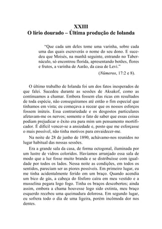 XXIII 
O lírio dourado – Última produção de Iolanda 
“Que cada um deles tome uma varinha, sobre cada 
uma das quais escreverás o nome do seu dono. E suce-deu 
que Moisés, na manhã seguinte, entrando no Taber-náculo, 
só encontrou florida, apresentando botões, flores 
e frutos, a varinha de Aarão, da casa de Levi.” 
(Números, 17:2 e 8). 
O último trabalho de Iolanda foi um dos fatos inesperados de 
que falei. Sucedeu durante as sessões de Aksakof, como as 
continuamos a chamar. Embora fossem elas ricas em resultados 
de toda espécie, não conseguíramos até então o fim especial que 
tínhamos em vista; eu começava a recear que os nossos esforços 
fossem inúteis. Essa contrariedade e os desgostos particulares 
afetavam-me os nervos; somente o fato de saber que essas coisas 
podiam prejudicar o êxito era para mim um pensamento mortifi-cador. 
É difícil vencer-se a ansiedade e, posto que me esforçasse 
o mais possível, não tinha motivos para envaidecer-me. 
Na noite de 28 de junho de 1890, achávamo-nos reunidos no 
lugar habitual das nossas sessões. 
Era a grande sala da casa, de forma octogonal, iluminada por 
um lustre de vidros coloridos. Havíamos arranjado essa sala de 
modo que a luz fosse muito branda e se distribuísse com igual-dade 
por todos os lados. Nessa noite as condições, em todos os 
sentidos, pareciam ser as piores possíveis. Em primeiro lugar, eu 
me tinha acidentalmente ferido em um braço. Quando acendia 
um bico de gás, a cabeça do fósforo caíra em meu vestido e a 
musselina pegara logo fogo. Tinha os braços descobertos; ainda 
assim, embora a chama houvesse logo sido extinta, meu braço 
esquerdo recebeu uma queimadura dolorosa. Em segundo lugar, 
eu sofrera todo o dia de uma ligeira, porém incômoda dor nos 
dentes. 
 