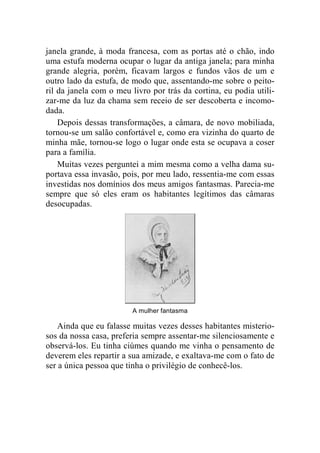 janela grande, à moda francesa, com as portas até o chão, indo 
uma estufa moderna ocupar o lugar da antiga janela; para minha 
grande alegria, porém, ficavam largos e fundos vãos de um e 
outro lado da estufa, de modo que, assentando-me sobre o peito-ril 
da janela com o meu livro por trás da cortina, eu podia utili-zar- 
me da luz da chama sem receio de ser descoberta e incomo-dada. 
Depois dessas transformações, a câmara, de novo mobiliada, 
tornou-se um salão confortável e, como era vizinha do quarto de 
minha mãe, tornou-se logo o lugar onde esta se ocupava a coser 
para a família. 
Muitas vezes perguntei a mim mesma como a velha dama su-portava 
essa invasão, pois, por meu lado, ressentia-me com essas 
investidas nos domínios dos meus amigos fantasmas. Parecia-me 
sempre que só eles eram os habitantes legítimos das câmaras 
desocupadas. 
A mulher fantasma 
Ainda que eu falasse muitas vezes desses habitantes misterio-sos 
da nossa casa, preferia sempre assentar-me silenciosamente e 
observá-los. Eu tinha ciúmes quando me vinha o pensamento de 
deverem eles repartir a sua amizade, e exaltava-me com o fato de 
ser a única pessoa que tinha o privilégio de conhecê-los. 
 