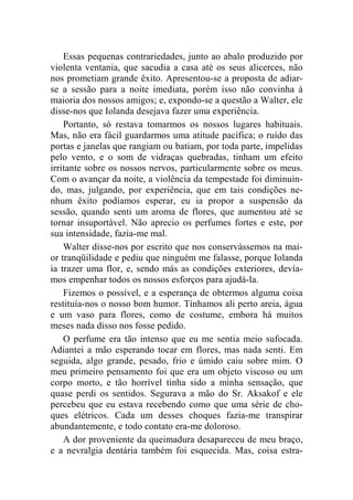 Essas pequenas contrariedades, junto ao abalo produzido por 
violenta ventania, que sacudia a casa até os seus alicerces, não 
nos prometiam grande êxito. Apresentou-se a proposta de adiar-se 
a sessão para a noite imediata, porém isso não convinha à 
maioria dos nossos amigos; e, expondo-se a questão a Walter, ele 
disse-nos que Iolanda desejava fazer uma experiência. 
Portanto, só restava tomarmos os nossos lugares habituais. 
Mas, não era fácil guardarmos uma atitude pacífica; o ruído das 
portas e janelas que rangiam ou batiam, por toda parte, impelidas 
pelo vento, e o som de vidraças quebradas, tinham um efeito 
irritante sobre os nossos nervos, particularmente sobre os meus. 
Com o avançar da noite, a violência da tempestade foi diminuin-do, 
mas, julgando, por experiência, que em tais condições ne-nhum 
êxito podíamos esperar, eu ia propor a suspensão da 
sessão, quando senti um aroma de flores, que aumentou até se 
tornar insuportável. Não aprecio os perfumes fortes e este, por 
sua intensidade, fazia-me mal. 
Walter disse-nos por escrito que nos conservássemos na mai-or 
tranqüilidade e pediu que ninguém me falasse, porque Iolanda 
ia trazer uma flor, e, sendo más as condições exteriores, devía-mos 
empenhar todos os nossos esforços para ajudá-la. 
Fizemos o possível, e a esperança de obtermos alguma coisa 
restituía-nos o nosso bom humor. Tínhamos ali perto areia, água 
e um vaso para flores, como de costume, embora há muitos 
meses nada disso nos fosse pedido. 
O perfume era tão intenso que eu me sentia meio sufocada. 
Adiantei a mão esperando tocar em flores, mas nada senti. Em 
seguida, algo grande, pesado, frio e úmido caiu sobre mim. O 
meu primeiro pensamento foi que era um objeto viscoso ou um 
corpo morto, e tão horrível tinha sido a minha sensação, que 
quase perdi os sentidos. Segurava a mão do Sr. Aksakof e ele 
percebeu que eu estava recebendo como que uma série de cho-ques 
elétricos. Cada um desses choques fazia-me transpirar 
abundantemente, e todo contato era-me doloroso. 
A dor proveniente da queimadura desapareceu de meu braço, 
e a nevralgia dentária também foi esquecida. Mas, coisa estra- 
 