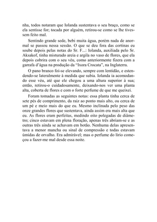 nha, todos notaram que Iolanda sustentava o seu braço, como se 
ela sentisse for; tocada por alguém, retirou-se como se lhe tives-sem 
feito mal. 
Sentindo grande sede, bebi muita água, porém nada de anor-mal 
se passou nessa sessão. O que se deu fora das cortinas eu 
soube depois pelas notas do Sr. F...: Iolanda, auxiliada pelo Sr. 
Aksakof, tinha misturado areia e argila no vaso de flores, que ela 
depois cobrira com o seu véu, como anteriormente fizera com a 
garrafa d’água na produção da “Ixora Crocata”, na Inglaterra. 
O pano branco foi-se elevando, sempre com lentidão, e esten-dendo- 
se lateralmente à medida que subia. Iolanda ia acomodan-do 
esse véu, até que ele chegou a uma altura superior à sua; 
então, retirou-o cuidadosamente, deixando-nos ver uma planta 
alta, coberta de flores e com o forte perfume de que me queixei. 
Foram tomadas as seguintes notas: essa planta tinha cerca de 
sete pés de comprimento, da raiz ao ponto mais alto, ou cerca de 
um pé e meio mais do que eu. Mesmo inclinada pelo peso das 
onze grandes flores que sustentava, ainda assim era mais alta que 
eu. As flores eram perfeitas, medindo oito polegadas de diâme-tro; 
cinco estavam em plena floração, apenas três abriam-se e as 
outras três ainda se achavam em botão. Nenhuma delas apresen-tava 
a menor mancha ou sinal de compressão e todas estavam 
úmidas de orvalho. Era admirável; mas o perfume do lírio come-çou 
a fazer-me mal desde essa noite. 
 