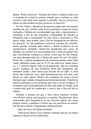 planta. Walter escreveu: “Iolanda não obteve a planta senão com 
a condição de restituí-la, porém entende que a médium se acha 
exausta e não pode mais suportar o trabalho. Deveis conservar a 
planta na obscuridade até que ela possa vir buscá-la.” 
Os Srs. Fidler e Boutlerof levaram-na então para um recanto 
sombrio da sala vizinha, onde ficou encerrada à espera de novas 
instruções. Tinham-nos recomendado que não a expuséssemos à 
claridade, a fim de não aumentar a dificuldade de Iolanda ao 
retomá-la; mas a curiosidade foi mais forte e trouxemos o lírio 
para o salão, uma manhã, com o fim de fotografá-lo em diferen-tes 
posições. Se não podíamos conservar a planta tão estranha-mente 
gerada, teríamos pelo menos a inteira evidência de sua 
incontestável realidade. Sentia-me penalizada por causa de 
Iolanda; ela mostrava-se incomodada com a sorte do grande lírio 
que visivelmente começava a morrer. Creio que fez três tentati-vas 
para desmaterializá-lo, a última das quais foi em 5 de julho. 
Nesse dia, a planta desapareceu tão misteriosamente como tinha 
vindo. Sabíamos todos que às 21:23 ela achava-se ainda conos-co, 
e 7 minutos depois tinha já desaparecido, não nos restando 
outros vestígios da sua existência além das fotografias que 
tínhamos tirado e duas flores que ficaram ali no chão. A terra 
havia sido tirada do vaso, onde permanecera por oito dias, sem 
deixar aí sinal algum. Muitos dos membros do nosso círculo 
declaram que a planta desaparecera instantaneamente. O perfume 
pareceu derramar-se um momento pela sala e esvair-se depois. O 
momento exato da desaparição do lírio não pôde ser fixado, nem 
o modo pelo qual foi conduzido; o certo é que o lírio ali não se 
achava. 
Durante a semana em que o lírio esteve conosco, tivemos 
com Walter muitas conversações a respeito. Desejávamos obter 
autorização para fotografá-lo (o que fizemos depois por nossa 
própria conta), e pedimos a Walter que nos auxiliasse na satisfa-ção 
do nosso desejo. Perguntamos primeiramente: 
– Que vão fazer do Lilium auratum? 
– Nada posso dizer a esse respeito; Iolanda está por ele muito 
inquieta e deseja levá-lo ainda hoje. 
 