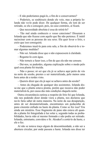 – E não poderíamos pagá-lo, a fim de o conservarmos? 
– Poderíeis, se soubésseis donde ele veio, mas a própria Io-landa 
não vo-lo pode dizer. De qualquer forma, ele tem de ser 
retirado, se ela o conseguir, pois, no caso contrário, aí ficará. 
– Que necessidade absoluta é essa de retirá-lo? 
– Tão mal ainda conheceis o vosso catecismo? Disseram a 
Iolanda que não ficasse com aquilo que lhe não pertence. É inútil 
raciocinar com as pessoas do seu sexo. Ela quer levar o lírio, e 
creio que isso conseguirá. 
– Poderemos trazê-lo para esta sala, a fim de observá-lo e to-mar 
algumas medidas? 
– Não sei. Iolanda disse que o não expusessem à claridade. 
– Regamo-lo com água. 
– Não torneis a fazer isso, a fim de que ela não me censure. 
– Dai-nos, se puderdes, alguma explicação sobre o modo pelo 
qual essa planta foi trazida. 
– Não o posso; só sei que ela já se achava aqui perto de vós 
na noite da sessão, prestes a ser materializada, pelo menos uma 
hora antes de a terdes visto. 
– Quereis dizer que ela já aqui se achava antes da sessão? 
– Antes da chegada de qualquer dos assistentes. Iolanda dis-se- 
me que a planta estava pronta, porém que receava não poder 
materializá-la, por causa das más condições daquela noite. 
Outra circunstância curiosa a respeito do lírio foi que Iolanda, 
não nos podendo dizer donde viera a planta, nos declarou que 
no-lo faria saber de outra maneira. Na noite da sua desaparição, 
antes de ser desmaterializada, encontramos um pedacinho de 
pano cinzento enfiado na haste da planta. Como se fez isso? Era 
ainda um mistério. Esse fragmento de pano não estava ali quan-do 
a planta foi fotografada à luz solar e, segundo todas as proba-bilidades, 
havia sido aí mesmo formado e não podia ser retirado. 
Iolanda, entretanto, convidou o Sr. Aksakof a cortá-lo da haste, e 
ele o fez. 
Aí não se notava traço algum de descontinuidade, a não ser a 
abertura circular, por onde passara a haste. Iolanda nos disse ter 
 