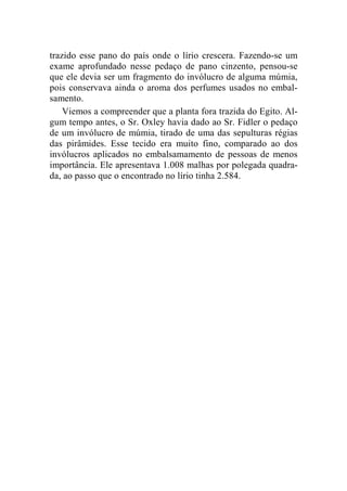 trazido esse pano do país onde o lírio crescera. Fazendo-se um 
exame aprofundado nesse pedaço de pano cinzento, pensou-se 
que ele devia ser um fragmento do invólucro de alguma múmia, 
pois conservava ainda o aroma dos perfumes usados no embal-samento. 
Viemos a compreender que a planta fora trazida do Egito. Al-gum 
tempo antes, o Sr. Oxley havia dado ao Sr. Fidler o pedaço 
de um invólucro de múmia, tirado de uma das sepulturas régias 
das pirâmides. Esse tecido era muito fino, comparado ao dos 
invólucros aplicados no embalsamamento de pessoas de menos 
importância. Ele apresentava 1.008 malhas por polegada quadra-da, 
ao passo que o encontrado no lírio tinha 2.584. 
 