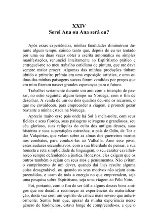 XXIV 
Serei Ana ou Ana será eu? 
Após essas experiências, minhas faculdades diminuíram du-rante 
algum tempo, caindo tanto que, depois de eu ter tentado 
por uma ou duas vezes obter a escrita automática ou simples 
manifestações, renunciei inteiramente ao Espiritismo prático e 
entreguei-me ao meu trabalho cotidiano de pintura, que me dava 
sempre maior prazer. Algumas das minhas produções tinham 
obtido o primeiro prêmio em uma exposição artística, e uma ou 
duas das minhas paisagens suecas foram vendidas por preços que 
em mim fizeram nascer grandes esperanças para o futuro. 
Trabalhei seriamente durante um ano com a intenção de pas-sar, 
no estio seguinte, algum tempo na Noruega, com o fim de 
desenhar. A venda de um ou dois quadros deu-me os recursos, o 
que me envaideceu, para empreender a viagem, e prometi gozar 
bastante a minha estada na Noruega. 
Aprecio muito esse país onde há Sol à meia-noite, com seus 
fieldes e seus fiordes, suas paisagens selvagens e grandiosas, seu 
céu glorioso, suas relíquias do culto dos antigos deuses, suas 
histórias e suas superstições estranhas; o país de Odin, de Tor e 
das Valquírias, que velam sobre as almas dos guerreiros mortos 
nos combates, para conduzi-las ao Valhalla. Amo esse povo, 
esses audazes escandinavos, com a sua liberdade de pensar, a sua 
honesta e reta simplicidade de linguagem, o seu caráter cavalhei-resco 
sempre defendendo a justiça. Honestos, eles exigem que os 
outros também o sejam em seus atos e pensamentos. Não evitam 
o cumprimento de um dever, quando daí lhes resulte alguma 
coisa desagradável, ou quando os seus motivos não sejam com-preendidos, 
e usam de toda a energia no que empreendem, seja 
uma pesquisa sobre Espiritismo, seja uma viagem ao Pólo Note. 
Foi, portanto, com o fim de ser útil a alguns desses bons ami-gos 
que me decidi a recomeçar as experiências de materializa-ção, 
desta vez com um espírito de crítica mais severo que anteri-ormente. 
Sentia bem que, apesar da minha experiência nesse 
gênero de fenômenos, estava longe de compreendê-os, e que o 
 