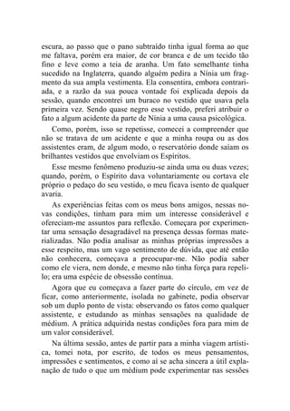 escura, ao passo que o pano subtraído tinha igual forma ao que 
me faltava, porém era maior, de cor branca e de um tecido tão 
fino e leve como a teia de aranha. Um fato semelhante tinha 
sucedido na Inglaterra, quando alguém pedira a Nínia um frag-mento 
da sua ampla vestimenta. Ela consentira, embora contrari-ada, 
e a razão da sua pouca vontade foi explicada depois da 
sessão, quando encontrei um buraco no vestido que usava pela 
primeira vez. Sendo quase negro esse vestido, preferi atribuir o 
fato a algum acidente da parte de Nínia a uma causa psicológica. 
Como, porém, isso se repetisse, comecei a compreender que 
não se tratava de um acidente e que a minha roupa ou as dos 
assistentes eram, de algum modo, o reservatório donde saíam os 
brilhantes vestidos que envolviam os Espíritos. 
Esse mesmo fenômeno produziu-se ainda uma ou duas vezes; 
quando, porém, o Espírito dava voluntariamente ou cortava ele 
próprio o pedaço do seu vestido, o meu ficava isento de qualquer 
avaria. 
As experiências feitas com os meus bons amigos, nessas no-vas 
condições, tinham para mim um interesse considerável e 
ofereciam-me assuntos para reflexão. Começara por experimen-tar 
uma sensação desagradável na presença dessas formas mate-rializadas. 
Não podia analisar as minhas próprias impressões a 
esse respeito, mas um vago sentimento de dúvida, que até então 
não conhecera, começava a preocupar-me. Não podia saber 
como ele viera, nem donde, e mesmo não tinha força para repeli-lo; 
era uma espécie de obsessão contínua. 
Agora que eu começava a fazer parte do círculo, em vez de 
ficar, como anteriormente, isolada no gabinete, podia observar 
sob um duplo ponto de vista: observando os fatos como qualquer 
assistente, e estudando as minhas sensações na qualidade de 
médium. A prática adquirida nestas condições fora para mim de 
um valor considerável. 
Na última sessão, antes de partir para a minha viagem artísti-ca, 
tomei nota, por escrito, de todos os meus pensamentos, 
impressões e sentimentos, e como aí se acha sincera a útil expla-nação 
de tudo o que um médium pode experimentar nas sessões 
 