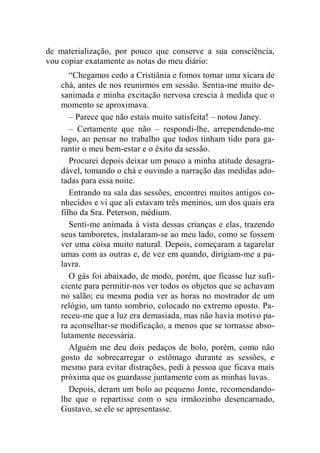de materialização, por pouco que conserve a sua consciência, 
vou copiar exatamente as notas do meu diário: 
“Chegamos cedo a Cristiânia e fomos tomar uma xícara de 
chá, antes de nos reunirmos em sessão. Sentia-me muito de-sanimada 
e minha excitação nervosa crescia à medida que o 
momento se aproximava. 
– Parece que não estais muito satisfeita! – notou Janey. 
– Certamente que não – respondi-lhe, arrependendo-me 
logo, ao pensar no trabalho que todos tinham tido para ga-rantir 
o meu bem-estar e o êxito da sessão. 
Procurei depois deixar um pouco a minha atitude desagra-dável, 
tomando o chá e ouvindo a narração das medidas ado-tadas 
para essa noite. 
Entrando na sala das sessões, encontrei muitos antigos co-nhecidos 
e vi que ali estavam três meninos, um dos quais era 
filho da Sra. Peterson, médium. 
Senti-me animada à vista dessas crianças e elas, trazendo 
seus tamboretes, instalaram-se ao meu lado, como se fossem 
ver uma coisa muito natural. Depois, começaram a tagarelar 
umas com as outras e, de vez em quando, dirigiam-me a pa-lavra. 
O gás foi abaixado, de modo, porém, que ficasse luz sufi-ciente 
para permitir-nos ver todos os objetos que se achavam 
no salão; eu mesma podia ver as horas no mostrador de um 
relógio, um tanto sombrio, colocado no extremo oposto. Pa-receu- 
me que a luz era demasiada, mas não havia motivo pa-ra 
aconselhar-se modificação, a menos que se tornasse abso-lutamente 
necessária. 
Alguém me deu dois pedaços de bolo, porém, como não 
gosto de sobrecarregar o estômago durante as sessões, e 
mesmo para evitar distrações, pedi à pessoa que ficava mais 
próxima que os guardasse juntamente com as minhas luvas. 
Depois, deram um bolo ao pequeno Jonte, recomendando-lhe 
que o repartisse com o seu irmãozinho desencarnado, 
Gustavo, se ele se apresentasse. 
 