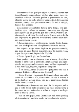 Desembaraçada de qualquer objeto incômodo, assentei-me 
tranqüilamente, apertando nas minhas mãos as dos meus pe-queninos 
vizinhos. Veio-me, porém, o pensamento de que, 
obrando assim, eu podia absorver uma parte da força desses 
meninos, e como eles precisassem muito de toda a energia, 
larguei-lhes as mãos. 
Conservamo-nos sentados durante certo tempo, sem pro-duzir- 
se nada, embora se notasse claramente que alguma 
coisa agitava-se no gabinete, por trás de mim. Pudemos en-tão 
apreciar a utilidade do cântico para desviar a atenção do 
que se passava no gabinete e distrair-nos durante esses lon-gos 
momentos de espera. 
A luz enfraqueceu e, imediatamente depois, detrás da cor-tina 
saiu um Espírito com tal rapidez que assustou a todos. 
Em seguida, surgiu outro Espírito, de pequena estatura, 
que girou ao redor de mim e aproximou-se do menino Jonte, 
o qual lhe apresentou logo o bolo, dizendo: 
– Toma; é para ti, querido Gustavinho. 
Essa sombra branca afastou-se com o bolo e, desembru-lhando- 
o, apresentou o conteúdo à menina Maja; esta sepa-rou 
daí um pedaço, colocou-o em meus joelhos empurrando-o 
para Jonte que, inquieto, esperava a sua parte. 
– É teu irmão, Jonte? É Gustavo? – perguntou uma voz a 
pequena distância –. Dize-me se é Gustavo! 
– Sim; é Gustavo – respondeu Jonte com a boca suja pelo 
creme de chocolate – Vai, Gustavinho, vai ver a mamãe e 
dá-lhe também alguma coisa. Vai, eu te guiarei; não tenhas 
medo; tomo conta de ti. 
Mas Gustavo adiantou-se sem o auxílio de ninguém, colo-cou 
o resto do seu bolo nos joelhos da mãe, acariciou-lhe a 
face com as suas mãozinhas e voltou a ocupar o seu lugar 
entre o irmão e a irmã. 
– Vai ter com papai, meu Gustavinho, vai, meu querido; 
ele te ama tanto – suplicou a mãe, parecendo muito agitada. 
 
