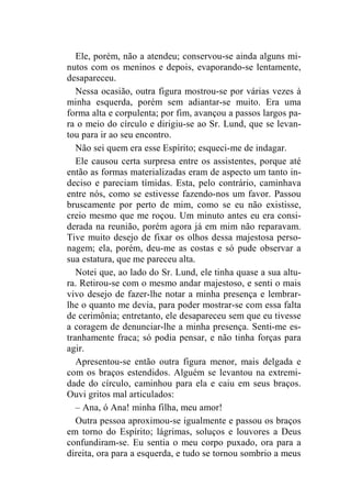 Ele, porém, não a atendeu; conservou-se ainda alguns mi-nutos 
com os meninos e depois, evaporando-se lentamente, 
desapareceu. 
Nessa ocasião, outra figura mostrou-se por várias vezes à 
minha esquerda, porém sem adiantar-se muito. Era uma 
forma alta e corpulenta; por fim, avançou a passos largos pa-ra 
o meio do círculo e dirigiu-se ao Sr. Lund, que se levan-tou 
para ir ao seu encontro. 
Não sei quem era esse Espírito; esqueci-me de indagar. 
Ele causou certa surpresa entre os assistentes, porque até 
então as formas materializadas eram de aspecto um tanto in-deciso 
e pareciam tímidas. Esta, pelo contrário, caminhava 
entre nós, como se estivesse fazendo-nos um favor. Passou 
bruscamente por perto de mim, como se eu não existisse, 
creio mesmo que me roçou. Um minuto antes eu era consi-derada 
na reunião, porém agora já em mim não reparavam. 
Tive muito desejo de fixar os olhos dessa majestosa perso-nagem; 
ela, porém, deu-me as costas e só pude observar a 
sua estatura, que me pareceu alta. 
Notei que, ao lado do Sr. Lund, ele tinha quase a sua altu-ra. 
Retirou-se com o mesmo andar majestoso, e senti o mais 
vivo desejo de fazer-lhe notar a minha presença e lembrar-lhe 
o quanto me devia, para poder mostrar-se com essa falta 
de cerimônia; entretanto, ele desapareceu sem que eu tivesse 
a coragem de denunciar-lhe a minha presença. Senti-me es-tranhamente 
fraca; só podia pensar, e não tinha forças para 
agir. 
Apresentou-se então outra figura menor, mais delgada e 
com os braços estendidos. Alguém se levantou na extremi-dade 
do círculo, caminhou para ela e caiu em seus braços. 
Ouvi gritos mal articulados: 
– Ana, ó Ana! minha filha, meu amor! 
Outra pessoa aproximou-se igualmente e passou os braços 
em torno do Espírito; lágrimas, soluços e louvores a Deus 
confundiram-se. Eu sentia o meu corpo puxado, ora para a 
direita, ora para a esquerda, e tudo se tornou sombrio a meus 
 