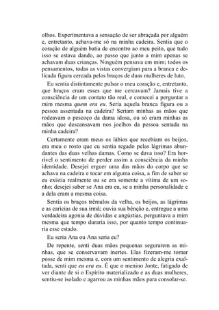 olhos. Experimentava a sensação de ser abraçada por alguém 
e, entretanto, achava-me só na minha cadeira. Sentia que o 
coração de alguém batia de encontro ao meu peito, que tudo 
isso se estava dando, ao passo que junto a mim apenas se 
achavam duas crianças. Ninguém pensava em mim; todos os 
pensamentos, todas as vistas convergiam para a branca e de-licada 
figura cercada pelos braços de duas mulheres de luto. 
Eu sentia distintamente pulsar o meu coração e, entretanto, 
que braços eram esses que me cercavam? Jamais tive a 
consciência de um contato tão real, e comecei a perguntar a 
mim mesma quem era eu. Seria aquela branca figura ou a 
pessoa assentada na cadeira? Seriam minhas as mãos que 
rodeavam o pescoço da dama idosa, ou só eram minhas as 
mãos que descansavam nos joelhos da pessoa sentada na 
minha cadeira? 
Certamente eram meus os lábios que recebiam os beijos, 
era meu o rosto que eu sentia regado pelas lágrimas abun-dantes 
das duas velhas damas. Como se dava isso? Era hor-rível 
o sentimento de perder assim a consciência da minha 
identidade. Desejei erguer uma das mãos do corpo que se 
achava na cadeira e tocar em alguma coisa, a fim de saber se 
eu existia realmente ou se era somente a vítima de um so-nho; 
desejei saber se Ana era eu, se a minha personalidade e 
a dela eram a mesma coisa. 
Sentia os braços trêmulos da velha, os beijos, as lágrimas 
e as carícias de sua irmã; ouvia sua bênção e, entregue a uma 
verdadeira agonia de dúvidas e angústias, perguntava a mim 
mesma que tempo duraria isso, por quanto tempo continua-ria 
esse estado. 
Eu seria Ana ou Ana seria eu? 
De repente, senti duas mãos pequenas segurarem as mi-nhas, 
que se conservavam inertes. Elas fizeram-me tomar 
posse de mim mesma e, com um sentimento de alegria exal-tada, 
senti que eu era eu. É que o menino Jonte, fatigado de 
ver diante de si o Espírito materializado e as duas mulheres, 
sentiu-se isolado e agarrou as minhas mãos para consolar-se. 
 